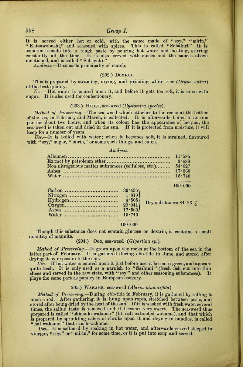It is served either hot or cold, with the sauce made of “ soy,” “ mirin,” “ Katsuwobushi,” and seasoned with spices. This is called “Sobakiri.” It is sometimes made into a tough paste by pouring hot water and heating, stirring constantly all the time. It is also served with spices and the sauces above mentioned, and is called “ Sobagaki.” Analysis.—It consists principally of starch. (202.) Domioji. This is prepared by steaming, drying, and grinding white rice (Oryza saliva) of the best quality. Use.—Hot water is poured upon it, and before it gets too soft, it is eaten with sugar. It is also used for confectionery. (203.) Hijiki, sea-weed {Gystoseira species). Method of Preserving.—The sea-weed which attaches to the rocks at the bottom of the sea, in February and March, is collected. It is afterwards boiled in an iron pan for about two hours, and when its colour has the appearance of lacquer, the sea-weed is taken out and dried in the sun. If it is protected from moisture, it will keep for a number of years. Use.—It is boiled with water; when it becomes soft, it is strained, flavoured with “ soy,” sugar, “ mirin,” or some such things, and eaten. Analysis. Albumen 11‘585 Extract by petroleum ether O’488 Non-nitrogenous matter substances (cellulose, etc.) 54‘627 Ashes 17 • 560 Water 15'740 100-000 Carbon 30-435) Nitrogen 1 - 8191 si:™? ^ % Ashes 17-560) Water 15-740 100-000 Though this substance does not contain glucose or dextrin, it contains a small quantity of mannite. (204.) Ogo, sea-weed {Gigartina sp.). Method of Preserving.—It grows upon the rocks at the bottom of the sea in the latter part of February. It is gathered during ebb-tide in June, and stored after drying it by exposure to the sun. Use.—If hot water is poured upon it just before use, it becomes green, and appears quite fresh. It is only used as a garnish to “ Sashimi ” (fresh fish cut into thin slices and served in the raw state, with “ soy ” and other seasoning substances). It plays the same part as parsley in European cookery. 205.) Wakame, sea-weed {Alaria pinnatifida). Method of Preserving.—During ebb-tide in February, it is gathered by rolling it upon a rod. After gathering, it is hung upon ropes, stretched between posts, and stored after being dried by the heat of the sun. If it is washed with fresh water several times, the saline taste is removed and it becomes very sweet. The sea-weed thus prepared is called “ shionnki wakame ” (lit. salt extracted wakame), and that which is prepared by sprinkling ashes of shrubs upon it and drying in bundles, is called “ hai wakame,” that is ash-wakame. Use.—It is softened by soaking in hot water, and afterwards served steeped in vinegar, “soy,” or “mirin,” for some time, or it is put into soup and served. ( I i