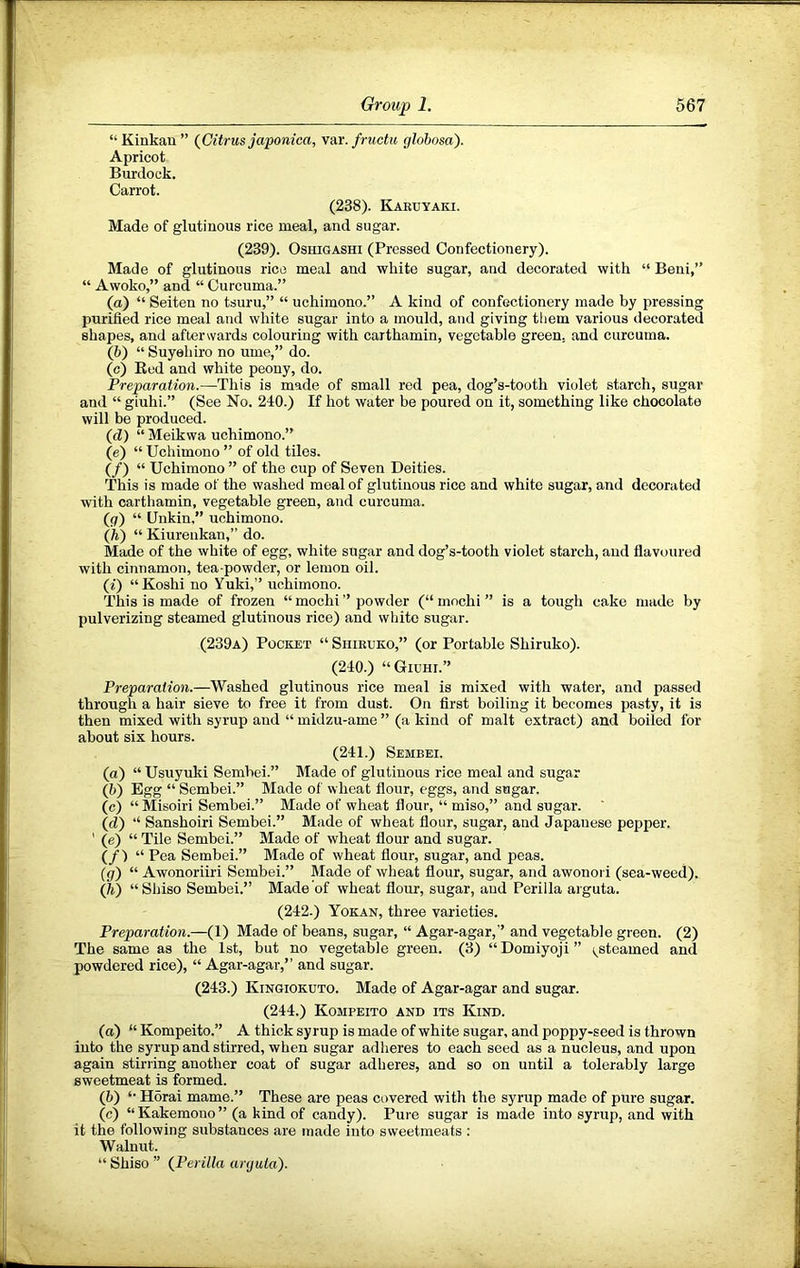 “ Kinkan ” {Citrus japonica, vai'. fructu globosa). Apricot Burdock. Carrot. (238). Karbyaki. Made of glutinous rice meal, and sugar. (239). OsHiGASHi (Pressed Confectionery). Made of glutinous rice meal and white sugar, and decorated with “ Beni,” “ Awoko,” and “ Curcuma.” (a) “ Seiten no tsuru,” “ uchimono.” A kind of confectionery made by pressing purified rice meal and white sugar into a mould, and giving them various decorated shapes, and afterwards colouring with caithamin, vegetable green, and curcuma. (b) “ Suyehiro no ume,” do. (c) Eed and white peony, do. Preparation.—This is made of small red pea, dog’s-tooth violet starch, sugar and “ giuhi.” (See No. 240.) If hot water be poured on it, something like chocolate will be produced. (d) “ Meikwa uchimono.” (e) “ Uchimono ” of old tiles. (/) “ Uchimono ” of the cup of Seven Deities. This is made of the washed moalof glutinous rice and white sugar, and decorated with carthamin, vegetable green, and curcuma. (g) “ Unkin.” uchimono. (h) “ Kiureukan,” do. Made of the white of egg, white sugar and dog’s-tooth violet starch, and flavoured with cinnamon, tea-powder, or lemon oil. (i) “Koshi no Yuki,” uchimono. This is made of frozen “ mochi ” powder (“ mochi ” is a tough cake made by pulverizing steamed glutinous rice) and white sugar. (239a) Pocket “ Shieuko,” (or Portable Shiruko). (240.) “Giuhi.” Preparation.—Washed glutinous rice meal is mixed with water, and passed through a hair sieve to free it from dust. On first boiling it becomes pasty, it is then mixed with syrup and “ midzu-ame ” (a kind of malt extract) and boiled for about six hours. (241.) Sembei. (a) “ Usuyuki Sembei.” Made of glutinous rice meal and sugar (b) Egg “ Sembei.” Made of wheat flour, eggs, and sugar. (c) “Misoiri Sembei.” Made of wheat flour, “ miso,” and sugar. (d) “ Sanshoiri Sembei.” Made of wheat flour, sugar, and Japanese pepper. ' (e) “ Tile Sembei.” Made of wheat flour and sugar. (/) “ Pea Sembei.” Made of wheat flour, sugar, and peas. (р) “ Awonoriiri Sembei.” Made of wheat flour, sugar, and awonori (sea-weed). (ft) “Shiso Sembei.” Made of wheat flour, sugar, and Perilla arguta. (242.) Yokan, three varieties. Preparation.—(1) Made of beans, sugar, “ Agar-agar,” and vegetable green. (2) The same as the 1st, but no vegetable green. (3) “ Domiyoji ” i^stcamed and powdered rice), “ Agar-agar,” and sugar. (243.) Kingiokuto. Made of Agar-agar and sugar. (244.) Kompeito and its Kind. (a) “ Kompeito.” A thick syrup is made of white sugar, and poppy-seed is thrown into the syrup and stirred, when sugar adheres to each seed as a nucleus, and upon again stirring another coat of sugar adheres, and so on until a tolerably large sweetmeat is formed. (b) “ Horai mame.” These are peas covered with the syrup made of pure sugar. (с) “ Kakemouo ” (a kind of candy). Pure sugar is made into syrup, and with it the following substances are made into sweetmeats ; Walnut. “ Shiso ” {Perilla arguta).