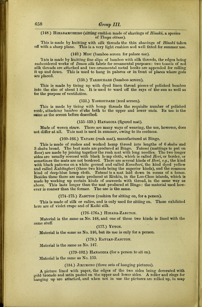 (148.) Hihadamushiko (sitting cushion made of shavings of Ilinohi, a species of Thuya ohtusa'). This is made by knitting with silk threads the thin shavings of Hinohi taken off with a sharp plane. This is a very light cushion and well fitted for summer use. (149.) Misd (bamboo screen for palace use). Tills is made by knitting fine slips of bamboo with silk threads, the edges being eiiibioidered works of Donsu silk fabric for ornamental purposes: two tassels of red silk threads are attaehed and two ornamental metal hooks are appended for rolling it up and down. This is used to hang in palades or in front of places where gods are placed. (150.) Takesudare (bamboo screen). This is made by tieing up with dyed linen thread pieces of polished bamboo into the size of about 1 bu. It is used to ward off the rays of the suu as well as for the purpose of ventilation. (151.) Yoshisedare (reed screen). This is made by tieing with hemp threads the requisite number of polished reeds, attaching: bamboo sticks both to the upper and lower ends. Its use is the same as the screen before described. (155-159.) Hanagoza (figured mat). Made of woven straw. There are many ways of weaving, the use, however, does not differ at all. Tliis mat is used in summer, owing to its coolness. (160-166.) Tatami (rush mat), manufactured at Bingo. This is made of rushes and worked hemp thread into lengths of 6 shahu and 3 shahu broad. The best mats are produced at Bingo. Tatami (mattings to put on floor) are made by joining together the rush mat with long needles. The two longer sides are usually covered with black hemp cloth, which is called Heri, or border, or sometimes the mats are not bordered. There are several kinds of Heri, e.g., the kind with black patterns on a white ground and called Koraiheri, the kind dyed yellow and called KaMtagberi (these two kinds being the superior kinds), and the common kind of deep-blue hemp cloth. Tatami is a mat laid down in rooms of a house. Besides these there are mats produced at Riukiu, in the Loo-Choo islands, which is made by working up certain kinds of seaweeds with thread, in the same way as above. This lasts longer than the mat produced at Bingo: the material used how- ever is coarser than the former. The use is the same. (174-175.) Zabeton (cushion for sitting on, for a person). This is made of silk or calico, and is only used for sitting on. Those exhibited here are of violet crape and of Kaiki silk. (176-176A.) Hihada-Zabeton. Material is the same as No. 148, and one of these two kinds is lined with the same stuff. (177.) Yeton. Material is the same as No. 146, but its use is only for a person. (178.) Rattan-Zabeton. Material is the same as No. 147. (179-182.) Hanagoza (for a person to sit on). Material is the same as No. 155. (184.) JiKEMONO (three sets of hanging pictures). A picture lined with paper, the edges of the two sides being decorated with gold brocade and satin pasted on the upper and lower sides. A roller and rings for hanging up are attached, and when not in use the pictures are rolled up, in map
