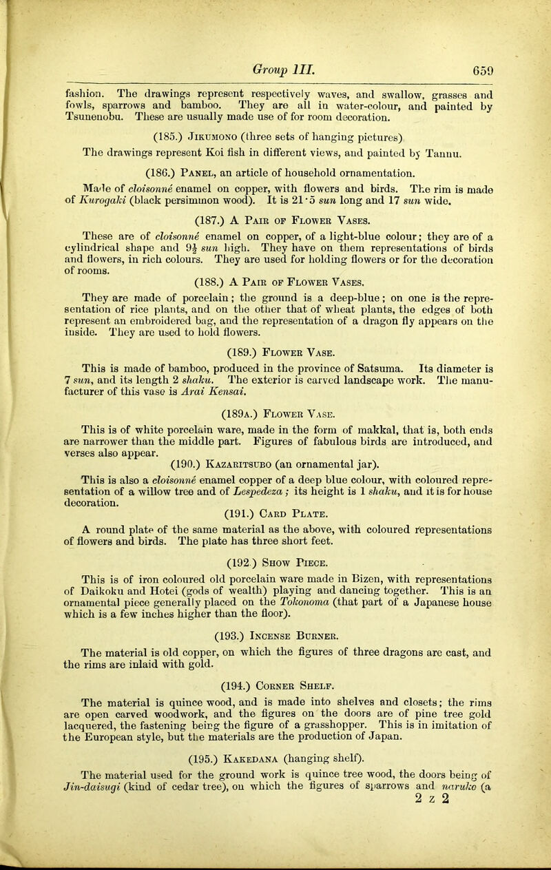 fashion. The drawings represent respectively waves, and swallow, grasses and fowls, sparrows and bamboo. They are all in water-colour, and painted by Tsuneiiobu. These are usually made use of for room decoration. (185.) JiKiJMONO (three sets of hanging pictures) The drawings represent Koi fish in different views, and painted by Tauuu. (186.) Panel, an article of household ornamentation. Made of cloisonne enamel on copper, with flowers and birds. The rim is made of Kurogaki (black persimmon wood). It is 21‘5 sun long and 17 sun wide. (187.) A Pair op Flower Vases. These are of cloisonne enamel on copper, of a light-blue colour; they are of a cylindrical shape and sun high. They have on them representations of birds and flowers, in rich colours. They are used for holding flowers or for the decoration of rooms. (188.) A Pair of Flower Vases. They are made of porcelain; the ground is a deep-blue; on one is the repre- sentation of rice plants, and on the other that of wheat plants, the edges of both represent an embroidered bag, and the representation of a dragon fly appears on the inside. They are used to hold flowers. (189.) Flower Vase. This is made of bamboo, produced in the province of Satsuma. Its diameter is 7 sun, and its length 2 shalcu. The exterior is carved landscape work. The manu- facturer of this vase is Arai Kensai. (189a.) Flower Vase. This is of white porcelain ware, made in the form of makkal, that is, both ends are narrower than the middle part. Figures of fabulous birds are introduced, and verses also appear. (190.) Kazaritsubo (an ornamental jar). This is also a cloisonne enamel copper of a deep blue colour, with coloured repre- sentation of a willow tree and of Lespedeza; its height is 1 shaku, and it is for house decoration. (191.) Card Plate. A round plate of the same material as the above, with coloured representations of flowers and birds. The plate has three short feet. (192.) Show Piece. This is of iron coloured old porcelain ware made in Bizen, with representations of Daikoku and Hotei (gods of wealth) playing and dancing together. This is an ornamental piece generally placed on the Tokonoma (that part of a Japanese house which is a few inches higher than the floor). (193.) Incense Burner. The material is old copper, on which the figures of three dragons are cast, and the rims are inlaid with gold. (194.) Corner Shelf. The material is quince wood, and is made into shelves and closets; the rims are open carved woodwork, and the figures on the doors are of pine tree gold lacquered, the fastening being the figure of a grasshopper. This is in imitation of the European style, but tlie materials are the production of Japan. (195.) Kakedana (hanging shelQ. The material used for the ground work is quince tree wood, the doors being of Jin-daisugi (kind of cedar tree), on which the figures of siiarrows and nnruko (a 2 z 2