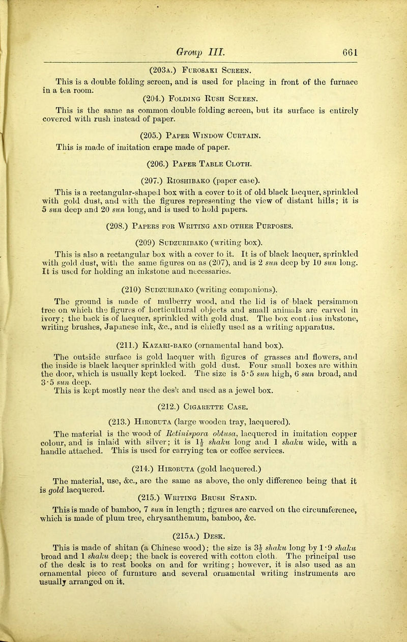 (203a.) Fueosaki Screen. This is a double folding screen, and is used for placing in front of the furnace in a tea room. (204.) Folding Eush Sceeen. This is the same as common double folding screen, but its surface is entirely covered with rush instead of paper. (205.) Paper Window Curtain. This is made of imitation crape made of paper. (206.) Paper Table Cloth. (207.) Eioshibako (paper case). This is a rectangular-shaped box with a cover to it of old black lacquer, sprinkled with gold dust, and with the figures representing the view of distant hills; it is 5 mn deep and 20 sun long, and is used to hold papers. (208.) Papers for Writing and other Purposes. (209) SuDzuRiBAKO (writing box). This is also a rectangular box with a cover to it. It is of black lacquer, sprinkled with gold dust, with the same figures on as (207), and is 2 sun deep by 10 sun long. It is used for holding an inkstone and necessaries. (210) SuDZUEiBAKO (writing companions). The ground is made of mulberry wood, and the lid is of black persimmon tree on which the figures of horticultural objects and small animals are carved in ivory; the back is of lacquer, sprinkled with gold elust. The box cont liiis inkstone, writing brushes, Japanese ink, &c., and is chiefly used as a writing apparatus. (211.) Kazari-bako (ornamental hand box). The outside surface is gold lacquer with figures of grasses and flowers, and the inside is black lacquer sprinkled with gold dust. Four small boxes are within the door, which is usually kept locked. Tlie size is 5 • 5 sun high, G sun broad, and 3 • 5 sun deep. This is kept mostly near the desk and used as a jewel box. (212.) Cigarette Case. (213.) Hieobuta (large wooden tray, lacquered). The material is the wood of lietinispora ohtusa, lacquered in imitation copper colour, and is inlaid with silver; it is 1^ sliaku long and 1 shalcu wide, with a handle attached. This is used for carrying tea or coffee services. (214.) Hieobuta (gold lacquered.) The material, use, &c., are the same as above, the only difference being that it is gold lacquered. (215.) Writing Brush Stand. This is made of bamboo, 7 sun in length; figures are carved on the circumference, which is made of plum tree, chrysanthemum, bamboo, &c. (215a.) Desk. This is made of shitan (a Chinese wood); the size is 3J shalcu long by 1 • 9 shalcu broad and 1 shalcu deep; the back is covered with cotton cloth. The principal use of the desk is to rest books on and for writing; however, it is also used as an ornamental piece of furniture and several ornamental writing instruments are usually arranged on it.