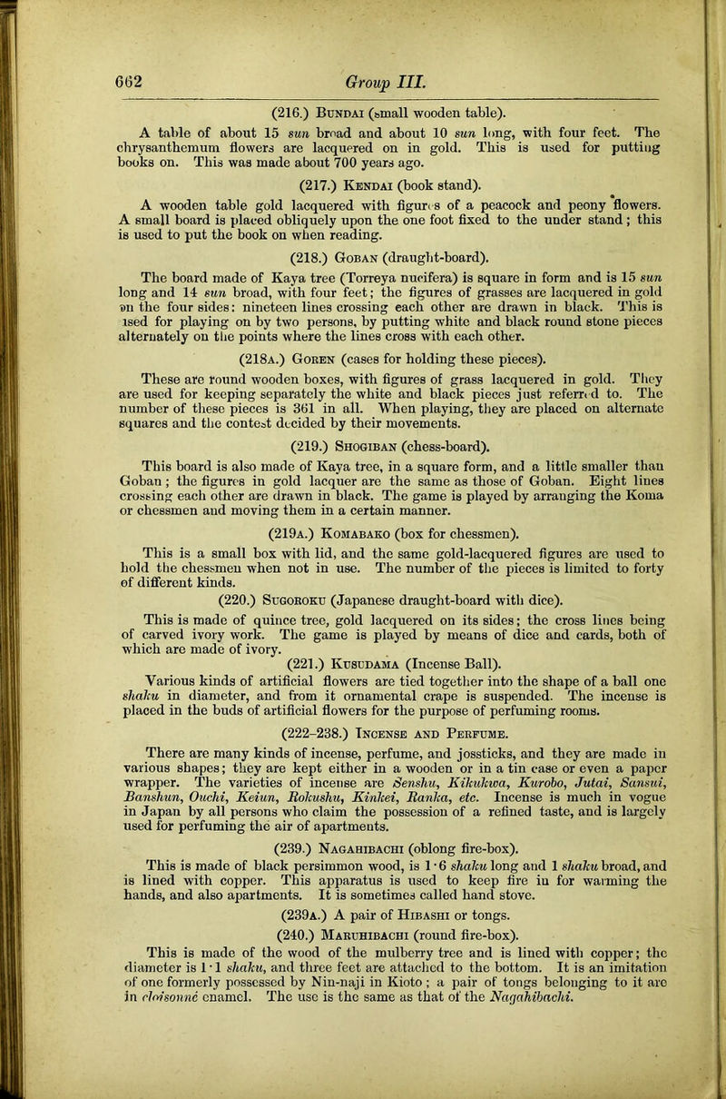 (216.) Bundai (small wooden table). A table of about 15 sun broad and about 10 sun long, with four feet. The chrysanthemum flowers are lacquered on in gold. This is used for putting books on. This was made about 700 years ago. (217.) Kendai (book stand). A wooden table gold lacquered with figures of a peacock and peony flowers. A small board is placed obliquely upon the one foot fixed to the under stand; this is used to put the book on when reading. (218.) Goban (draught-board). The board made of Kaya tree (Torreya nucifera) is square in form and is 15 sun long and 14 sun broad, with four feet; the figures of grasses are lacquered in gold Dll the four sides: nineteen lines crossing each other are drawn in black. This is .ised for playing on by two persons, by putting white and black round stone pieces alternately on the points where the lines cross with each other. (218a.) Goren (cases for holding these pieces). These are round wooden boxes, with figures of grass lacquered in gold. They are used for keeping separately the white and black pieces just referrt d to. The number of tliese pieces is 361 in all. When playing, they are placed on alternate squares and the contest decided by their movements. (219.) Shogiban (chess-board). This board is also made of Kaya tree, in a square form, and a little smaller than Goban ; the figures in gold lacquer are the same as those of Goban. Eight lines crossing each other are drawn in black. The game is played by arranging the Koma or chessmen and moving them in a certain manner. (219a.) Komabako (box for chessmen). This is a small box with lid, and the same gold-lacquered figures are used to hold the chessmen when not in use. The number of the pieces is limited to forty of difierent kinds. (220.) SuGOROKU (Japanese draught-board with dice). This is made of quince tree, gold lacquered on its sides; the cross lines being of carved ivory work. The game is played by means of dice and cards, both of which are made of ivory. (221.) Kusudama (Incense Ball). Various kinds of artificial flowers are tied together into the shape of a ball one slialiu in diameter, and from it ornamental crape is suspended. The incense is placed in the buds of artificial flowers for the purpose of perfuming rooms. (222-238.) Incense and Perfume. There are many kinds of incense, perfume, and jossticks, and they are made in various shapes; they are kept either in a wooden or in a tin case or even a paper wrapper. The varieties of incense are Senshu, Kikultwa, Kurobo, Jutai, Sansui, Banshun, Ouclii, Keiun, BoJeushu, Kinkei, Banka, etc. Incense is much in vogue in Japan by all persons who claim the possession of a refined taste, and is largely used for perfuming the air of apartments. (239.) Nagahibachi (oblong fire-box). This is made of black persimmon wood, is 1 • 6 sliaku long and 1 sliaku broad, and is lined with copper. This apparatus is used to keep fire iu for warming the hands, and also apartments. It is sometimes called hand stove. (239a.) a pair of Hibashi or tongs. (240.) Maruhibachi (round fire-box). This is made of the wood of the mulberry tree and is lined with copper; the diameter is I'l shaku, and three feet are attached to the bottom. It is an imitation of one formerly possessed by Nin-naji in Kioto ; a pair of tongs belonging to it arc in cloisonne enamel. The use is the same as that of the Nagahibachi.