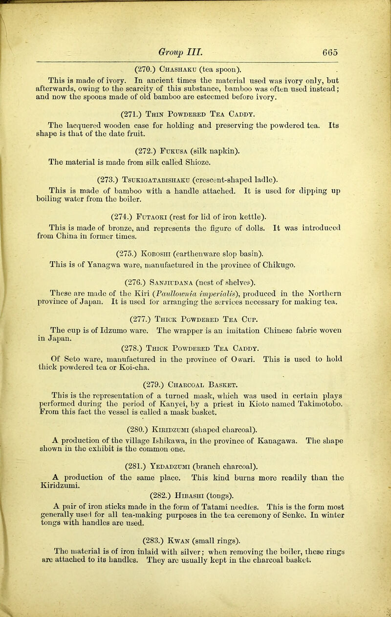 (270.) Ghashaku (tea spoon). This is made of ivory. In ancient times the material used was ivory only, hut afterwards, owing to the scarcity of this substance, bamboo was often used instead; and now the spoons made of old bamboo are esteemed before ivory. (271.) Thin Powdeeed Tea Caddy. The lacquered wooden case for holding and preserving the powdered tea. Its shape is that of the date fruit. (272.) Fdkusa (silk napkin). The material is made from silk called Shioze. (273.) Tsdkigatabishaku (crescent-shaped ladle). This is made of bamboo with a handle attached. It is used for dipping up boiling water from the boiler. (274.) Futaoki (rest for lid of iron kettle). This is made of bronze, and represents the figure of dolls. It was introduced from China in former times. (275.) Kobosiii (earthenware slop basin). This is of Yanagwa ware, manufactured in the province of Chikugo. (276.) Sanjii’dana (nest of shelves). These are made of the Kiri (Paulloivnia imperialis), produced in the Northern province of Japan. It is used for arranging the services necessary for making tea. (277.) Thick Powdered Tea Cup. The cup is of Idzumo ware. The wrapper is an imitation Chinese fabric woven in Japan. (278.) Thick Powdered Tea Caddy. Of Seto ware, manufactured in the province of Osvari. This is used to hold thick powdered tea or Koi-cha. (279.) Charcoal Basket. This is the representation of a turned mask, which was used in certain plays performed during the period of Kanyei, by a priest in Kioto named Takimotobo. From this fact the vessel is called a mask basket. (280.) Kiridzdmi (shaped charcoal). A production of the village Ishikawa, in the province of Kanagawa. The shape shown in the exhibit is the common one. (281.) Yedadzumi (branch charcoal). A production of the same place. This kind burns more readily than the Kiridzumi. (282.) Hibashi (tongs). A pair of iron sticks made in the form of Tatami needles. This is the form most generally used for all tea-making purposes in the tea ceremony of Senke. In winter tongs with handles are used. (283.) Kwan (small rings). The material is of iron inlaid with silver; when removing the boiler, these rings arc attached to its handles. They arc usually kept in the charcoal basket.