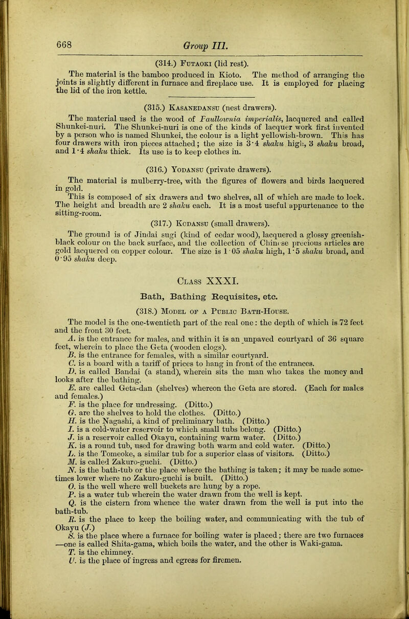 (314.) FnTAOKi (lid rest). The material is the bamboo produced in Kioto. The method of arranging the joints is slightly different in furnace and fireplace use. It is employed for placing the Ud of the iron kettle. (315.) Kasanedanstj (nest drawers). The material used is the wood of Faullownia imperialis, lacquered and called Shunkei-nui'i. The Shunkei-nuri is one of the kinds of lacquer work first invented by a person who is named Shunkei, the colour is a light yellowish-brown. This has four drawers with iron pieces attached; the size is 3'4 shdku high, 3 shalcu broad, and 1 ‘4 shaku thick. Its use is to keep clothes in. (316.) Yodansu (private drawers). The material is mulberry-tree, with the figures of flowers and birds lacquered in gold. This is composed of six drawers and two shelves, all of which are made to lock. The height and breadth are 2 shaku each. It is a most useful appurtenance to the sitting-room. (317.) Kodansu (small drawers). The ground is of Jindai sugi (kind of cedar wood), lacquered a glossy greenish- black colour on the back surface, and the collection of Chinese precious articles are gold lacquered on copper colour. The size is 1 ■ 05 shaku high, 1 • 5 shaku broad, and 0 ■ 95 shaku deep. Class XXXI. Bath, Bathing Requisites, etc. (318.) Model of a Public Bath-House. The model is the one-twentieth part of the real one: the depth of which is 72 feet and the front 30 feet. A. is the entrance for males, and within it is an unpaved courtyard of 36 square feet, wherein to place the Geta (wooden clogs). B. is the entrance for females, with a similar courtyard. C. is a board with a tariff of prices to hang in front of the entrances. H. is called Bandai (a stand), wherein sits the man who takes the money and looks after the bathing. E. are called Geta-dan (shelves) whereon the Geta are stored. (Each for males and females.) F. is the place for undressing. (Ditto.) G. are the shelves to hold the clothes. (Ditto.) H. is the Nagashi, a kind of preliminary bath. (Ditto.) I. is a cold-water reservoir to which small tubs belong. (Ditto.) J. is a reservoir called Okayu, containing warm water. (Ditto.) K. is a round tub, used for drawing both waim and cold water. (Ditto.) L. is the Tomeoke, a similar tub for a superior class of visitors. (Ditto.) M. is called Zakuro-guchi. (Ditto.) N. is the bath-tub or the place where the bathing is taken; it may be made some- times lower where no Zakuro-guchi is built. (Ditto.) O. is the well where well buckets are hung by a rope. P. is a water tub wherein the water drawn from the well is kept. Q. is the cistern from whence the water drawn from the well is put into the bath-tub. B. is the place to keep the boiling water, and communicating with the tub of Okayu (/.) S. is the place where a furnace for boiling water is placed; there are two furnaces —one is called Shita-gama, which boils the water, and the other is Waki-gama. T. is the chimney. V. is the place of ingress and egress for firemen.