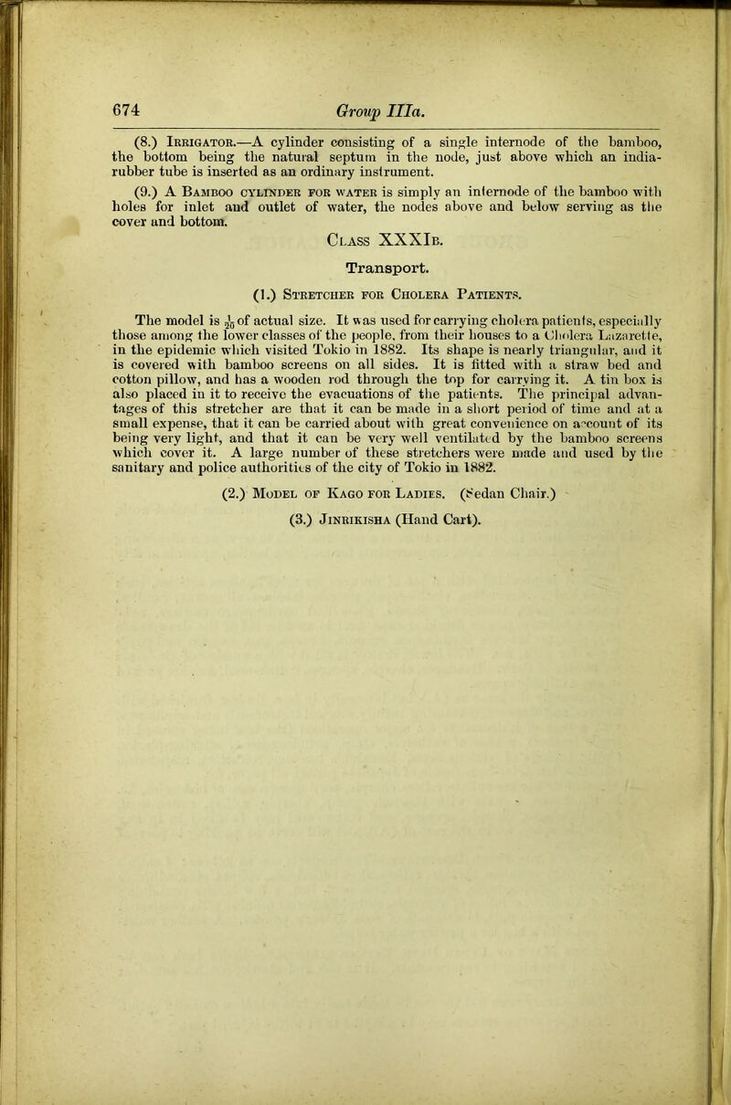 (8.) Ieeigator.—A cylinder consisting of a single internode of the bamboo, the bottom being the natural septum in the node, just above whicli an india- rubber tube is inserted as an ordinary instrument. (9.) A Bamboo cylinder foe water is simply an inlernode of the bamboo with holes for inlet and outlet of water, the nodes above and below serving as the cover and bottom. Class XXXIb. Transport. (1.) Stretcher for Cholera Patients. Tlie model is of actual size. It was used for carrying cholera patients, especially those among the lower classes of the people, from their houses to a Cholera Lazaretle, in the epidemic which visited Tokio in 1882. Its shape is nearly triangular, and it is covered with bamboo screens on all sides. It is fitted with a straw bed and cotton pillow, and has a wooden rod through the top for carrying it. A tin box is also placed in it to receive the evacuations of the patients. The principal advan- tages of this stretcher are that it can be made in a short period of time and at a small expense, that it can be carried about with great convenience on account of its being very light, and that it can be very well ventilated by the bamboo screrms which cover it. A large number of these stietchers were made and used by the sanitary and police authorities of the city of Tokio in 1882. (2.) Model of Kago for Ladies. (8edan Cliair.) (3.) JiNRiKiSHA (Hand Cart).