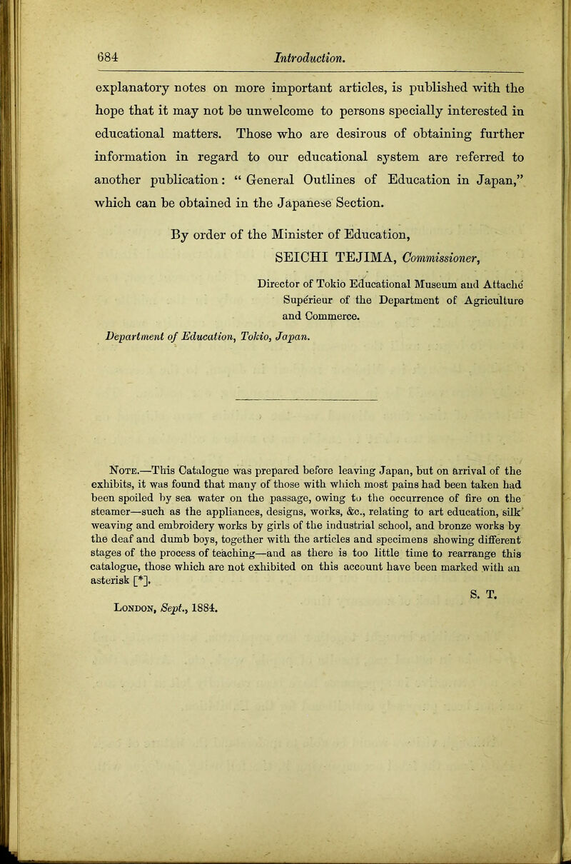 explanatory notes on more important articles, is published with the hope that it may not be unwelcome to persons specially interested in educational matters. Those who are desirous of obtaining further information in regard to our educational system are referred to another publication: “ General Outlines of Education in Japan,” which can be obtained in the Japanese Section. By order of the Minister of Education, SEICHI TEJIMA, Commissioner, Director of Tokio Educational Museum aud Attaclie Supe'rieur of the Department of Agriculture and Commerce. Department of Education, ToMo, Japan. Note.—This Catalogue was prepared before leaving Japan, but on arrival of the exhibits, it was found that many of those with which most pains had been taken had been spoiled by sea water on the passage, owing to the occurrence of fire on the steamer—such as the appliances, designs, works, &c., relating to art education, silk’ weaving and embroidery works by girls of the industrial school, and bronze works by the deaf and dumb boys, together with the articles and specimens showing different stages of the process of teaching—and as there is too little time to rearrange this catalogue, those which are not exhibited on this account have been marked with an asterisk [*], London, Sept., 1884. S. T.