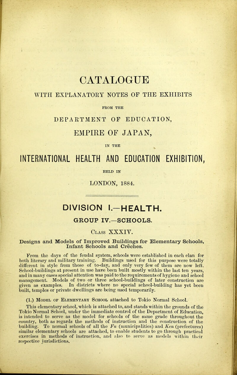 CATALOGUE WITH EXPLANATORY NOTES OP THE EXHIBITS FROM THE DEPAETxMENT OF EDUCATION, EMPIRE OF JAPAN, IN THE INTERNATIONAL HEALTH AND EDUCATION EXHIBITION, HELD IN LONDON, 1884. DIVISION l.-HEALTH. GROUP IV.—SCHOOLS. Class XXXIV. Designs and Models of Improved Buildings for Elementary Schools, Infant Schools and Creches. From the days of the feudal system, schools were established in each clan for both literary and military training. Buildings used for this purpose were totally different in style from those of to-day, and only very few of them are now left. School-buildings at present in use have been built mostly within the last ten years, and in many cases special attention was paid to the requirements of hygiene and school management. Models of two or three school-buildings of later construction are given as examples. In districts where no special school-building has yet been built, temples or private dwellings are being used temporarily. (1.) Model of Elementary School attached to Tokio Normal School. This elementary school, which is attached to, and stands within the grounds of the Tokio Normal School, under the immediate control of the Department of Education, is intended to serve as the model for schools of the same grade throughout the country, both as regards the methods of instruction and the construction of the building. To normal schools of all the Fu (municipalities) and Ken (prefectures) similar elementary schools are attached, to enable students to go through practical exercises in methods of instruction, and also to serve as models within tiieir respective jurisdictions.