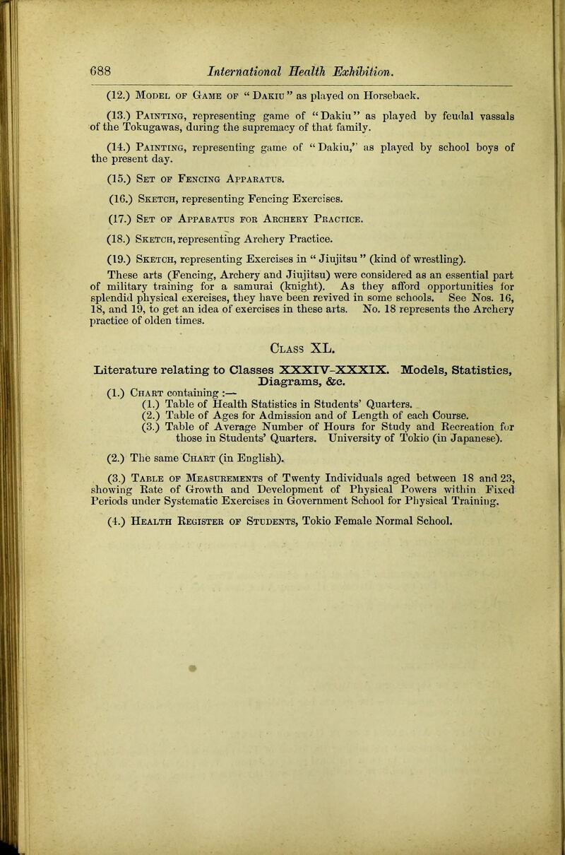 (12.) Model op Game op “ Dakiu ” as played on Horseback. (13.) Painting, representing game of “Dakiu” as played by feudal vassals of the Tokugawas, during the supremacy of that family. (14.) Painting, representing game of “ Dakiu,’’ as played by school boys of the present day. (15.) Set of Fencing Appaeatus. (16.) Sketch, representing Fencing Exercises. (17.) Set op Appaeatus fob Aecheey Peactice. (18.) Sketch, representing Archery Practice. (19.) Sketch, representing Exercises in “ Jiujitsu ” (kind of wrestling). These arts (Fencing, Archery and Jiujitsu) were considered as an essential part of military training for a samurai (knight). As they afford opportunities for splendid physical exercises, they have been revived in some schools. See Nos. 16, 18, and 19, to get an idea of exercises in these arts. No. 18 represents the Archery practice of olden times. Class XL. Literature relating to Classes XXXIV-XXXIX. Models, Statistics, Diagrams, &c. (1.) Chaet containing :— (1.) Table of Health Statistics in Students’ Quarters. (2.) Table of Ages for Admission and of Length of each Course. (3.) Table of Average Number of Hours for Study and Eecreation for those in Students’ Quarters. University of Tokio (in Japanese). (2.) The same Chaet (in English). (3.) Table op Measueements of Twenty Individuals aged between 18 and 23, showing Eate of Growth and Development of Physical Powers within Fixed Periods under Systematic Exercises in Government School for Physical Training. (4.) Health Eegistee of Students, Tokio Female Normal School.