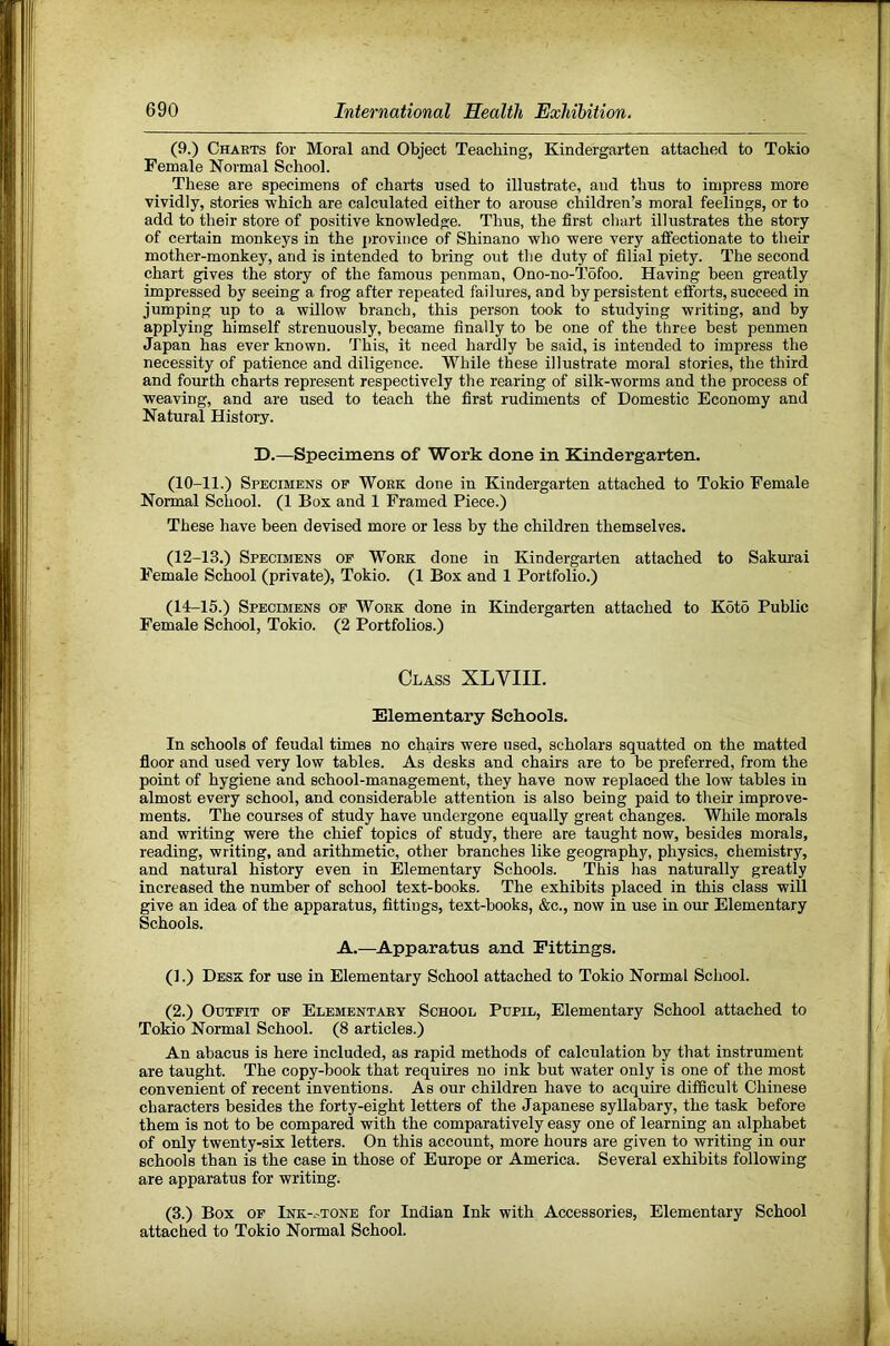 (9.) Charts for Moral and Object Teaching, Kindergarten attached to Tokio Female Normal School. These are specimens of charts used to illustrate, and thus to impress more vividly, stories which are calculated either to arouse children’s moral feelings, or to add to their store of positive knowledge. Thus, the first chart illustrates the story of certain monkeys in the province of Shinano who were very affectionate to their mother-monkey, and is intended to bring out the duty of filial piety. The second chart gives the story of the famous penman, Ono-no-T6foo. Having been greatly impressed by seeing a frog after repeated failures, and by persistent efibrts, succeed in jumping up to a willow branch, this person took to studying writing, and by applying himself strenuously, became finally to be one of the three best penmen Japan has ever known. This, it need hardly be said, is intended to impress the necessity of patience and diligence. While these illustrate moral stories, the third and fourth charts represent respectively the rearing of silk-worms and the process of weaving, and are used to teach the first rudiments of Domestic Economy and Natural History. D.—Specimens of Work done in Kindergarten. (10-11.) Specimens op Work done in Kindergarten attached to Tokio Female Normal School. (1 Box and 1 Framed Piece.) These have been devised more or less by the children themselves, (12-13.) Specimens op Work done in Kindergarten attached to Sakurai Female School (private), Tokio. (1 Box and 1 Portfolio.) (14-15.) Specimens op Work done in Kindergarten attached to K6t6 Public Female School, Tokio. (2 Portfolios.) Class XLVIII. Elementary Schools. In schools of feudal times no chairs were used, scholars squatted on the matted floor and used very low tables. As desks and chairs are to be preferred, from the point of hygiene and school-management, they have now replaced the low tables in almost every school, and considerable attention is also being paid to their improve- ments. The courses of study have undergone equally great changes. While morals and writing were the chief topics of study, there are taught now, besides morals, reading, writing, and arithmetic, other branches like geography, physics, chemistry, and natural history even in Elementary Schools. This has naturally greatly increased the number of school text-books. The exhibits placed in this class will give an idea of the apparatus, fittings, text-books, &c., now in use in our Elementary Schools. A.—Apparatus and Fittings. (].) Desk for use in Elementary School attached to Tokio Normal School. (2.) Outfit op Elementary School Pupil, Elementary School attached to Tokio Normal School. (8 articles.) An abacus is here included, as rapid methods of calculation by that instrument are taught. The copy-book that requires no ink but water only is one of the most convenient of recent inventions. As our children have to acquire difficult Chinese characters besides the forty-eight letters of the Japanese syllabary, the task before them is not to be compared with the comparatively easy one of learning an alphabet of only twenty-six letters. On this account, more hours are given to writing in our schools than is the case in those of Europe or America. Several exhibits following are apparatus for writing. (3.) Box OF Ink-.'TONe for Indian Ink with Accessories, Elementary School attached to Tokio Normal School.