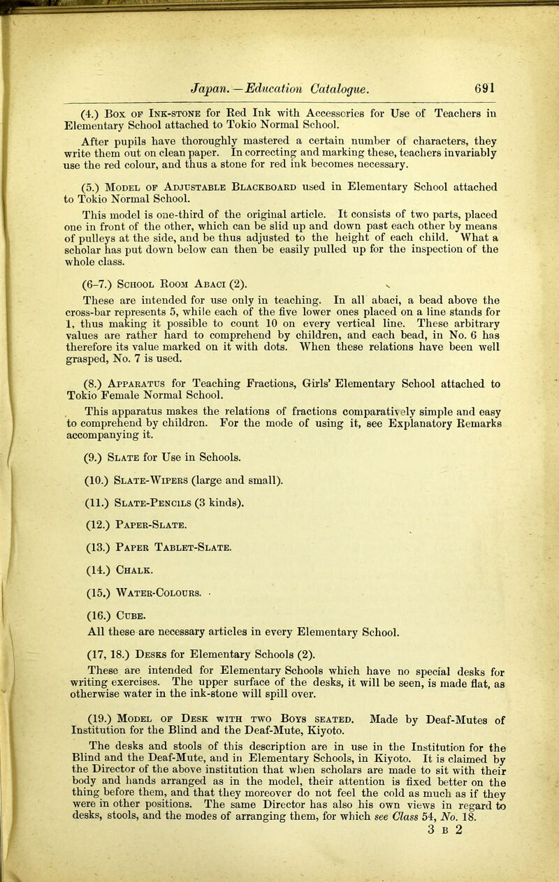 (4.) Box OP Ink-stone for Bed Ink with Accessories for Use of Teachers in Elementary School attached to Tokio Normal School. After pupils have thoroughly mastered a certain number of characters, they write them out on clean paper. In correcting and marking these, teachers invariably use the red colour, and thus a stone for red ink becomes necessary. (5.) Model of Adjustable Blackboard used in Elementary School attached to Tokio Normal School. This model is one-third of the original article. It consists of two parts, placed one in front of the other, which can be slid up and down past each other by means of pulleys at the side, and be thus adjusted to the height of each child. What a scholar has put down below can then be easily pulled up for the inspection of the whole class. (6-7.) School Boom Abaci (2). s These are intended for use only in teaching. In all abaci, a bead above the cross-bar represents 5, while each of the five lower ones placed on a line stands for 1, thus making it possible to count 10 on every vertical line. These arbitrary values are rather hard to comprehend by children, and each bead, in No. 6 has therefore its value marked on it with dots. When these relations have been well grasped. No. 7 is used. (8.) Apparatus for Teaching Fractions, Girls’ Elementary School attached to Tokio Female Normal School. This apparatus makes the relations of fractions comparatively simple and easy to comprehend by children. For the mode of using it, see Explanatory Bemarks accompanying it. (9.) Slate for Use in Schools. (10.) Slate-Wipers (large and small). (11.) Slate-Pencils (3 kinds). (12.) Paper-Slate. (13.) Paper Tablet-Slate. (14.) Chalk. (15.) Water-Colours. ■ (16.) Cube. All these are necessary articles in every Elementary School. (17,18.) Desks for Elementary Schools (2). These are intended for Elementary Schools which have no special desks for writing exercises. The upper surface of the desks, it will be seen, is made flat, as otherwise water in the ink-stone will spill over. (19.) Model op Desk with two Boys seated. Made by Deaf-Mutes of Institution for the Blind and the Deaf-Mute, Kiyoto. The desks and stools of this description are in use in tlie Institution for the Blind and the Deaf-Mute, and in Elementary Schools, in Kiyoto. It is claimed by the Director of the above institution that wlien scholars are made to sit with their body and hands arranged as in the model, their attention is fixed better on the thing before them, and that they moreover do not feel the cold as much as if they were in other positions. The same Director has also his own views in regard to desks, stools, and the modes of arranging them, for which see Class 54, No. 18.