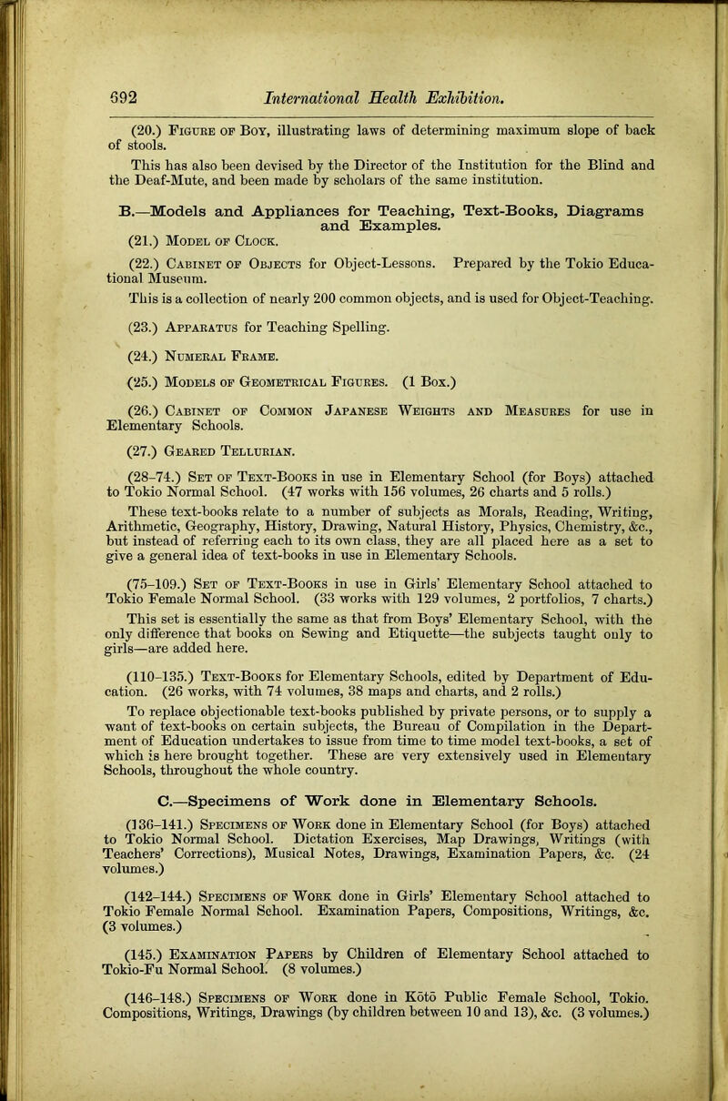 (20.) Figdee op Boy, illustrating laws of determining maximum slope of back of stools. This has also been devised by the Director of the Institution for the Blind and the Deaf-Mute, and been made by scholars of the same institution. B.—Models and Appliances for Teaching, Text-Books, Diagrams and Examples. (21.) Model op Clock. (22.) Cabinet of Objects for Object-Lessons. Prepared by the Tokio Educa- tional Museum. This is a collection of nearly 200 common objects, and is used for Object-Teaching. (23.) Apparatus for Teaching Spelling. (24.) Numeral Frame. (25.) Models op Geometrical Figures. (1 Box.) (26.) Cabinet op Common Japanese Weights and Measures for use in Elementary Schools. (27.) Geared Tellurian. (28-74.) Set of Text-Books in use in Elementary School (for Boys) attached to Tokio Normal School. (47 works with 156 volumes, 26 charts and 5 rolls.) These text-books relate to a number of subjects as Morals, Beading, Writing, Arithmetic, Geography, History, Drawing, Natural History, Physics, Chemistry, &c., but instead of referring each to its own class, they are all placed here as a set to give a general idea of text-books in use in Elementary Schools. (75-109.) Set op Text-Books in use in Girls’ Elementary School attached to Tokio Female Normal School. (33 works with 129 volumes, 2 portfolios, 7 charts.) This set is essentially the same as that from Boys’ Elementary School, with the only difference that books on Sewing and Etiquette—the subjects taught only to girls—are added here. (110-135.) Text-Books for Elementary Schools, edited by Department of Edu- cation. (26 works, with 74 volumes, 38 maps and charts, and 2 rolls.) To replace objectionable text-books published by private persons, or to supply a want of text-books on certain subjects, the Bureau of Compilation in the Depart- ment of Education undertakes to issue from time to time model text-books, a set of which is here brought together. These are very extensively used in Elementary Schools, throughout the whole country. C.—Specimens of Work done in Elementary Schools. (136-141.) Specimens of Work done in Elementary School (for Boys) attached to Tokio Normal School. Dictation Exercises, Map Drawings, Writings (with Teachers’ Corrections), Musical Notes, Drawings, Examination Papers, &c. (24 volumes.) (142-144.) Specimens op Work done in Girls’ Elementary School attached to Tokio Female Normal School. Examination Papers, Compositions, Writings, &c, (3 volumes.) (145.) Examination Papers by Children of Elementary School attached to Tokio-Fu Normal School. (8 volumes.) (146-148.) Specimens of Work done in Koto Public Female School, Tokio. Compositions, Writings, Drawings (by children between 10 and 13), &c. (3 volumes.)