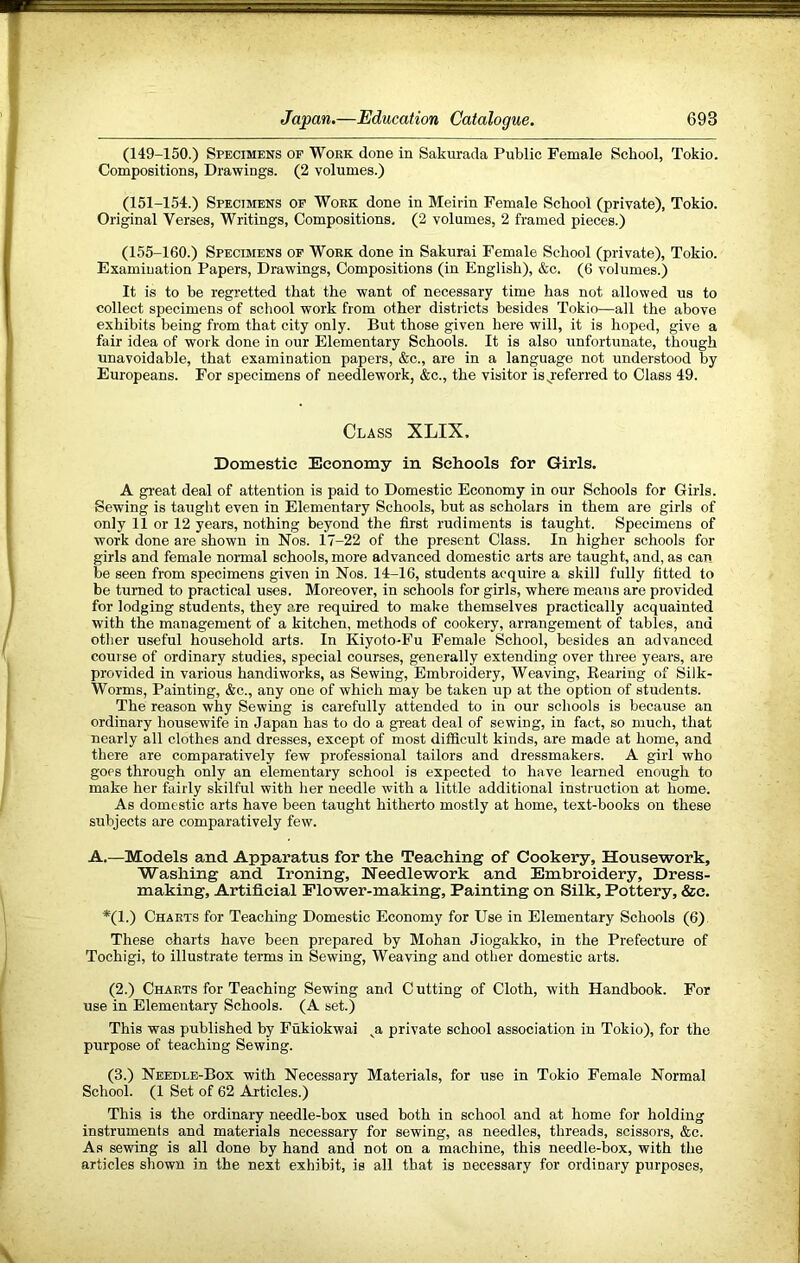 (149-150.) Specimens op Work done in Sakurada Public Female School, Tokio. Compositions, Drawings. (2 volumes.) (151-154.) Specimens op Work done in Meirin Female School (private), Tokio. Original Verses, Writings, Compositions. (2 volumes, 2 framed pieces.) (155-160.) Specimens op Work done in Sakurai Female School (private), Tokio. Examination Papers, Drawings, Compositions (in English), &c. (6 volumes.) It is to be regretted that the want of necessary time has not allowed us to collect specimens of school work from other districts besides Tokio—all the above exhibits being from that city only. But those given here will, it is hoped, give a fair idea of work done in our Elementary Schools. It is also unfortunate, though unavoidable, that examination papers, &c., are in a language not understood by Europeans. For specimens of needlework, &c., the visitor isj’eferred to Class 49. Class XLIX. Domestic Economy in Schools for Girls, A great deal of attention is paid to Domestic Economy in our Schools for Girls. Sewing is taught even in Elementary Schools, but as scholars in them are girls of only 11 or 12 years, nothing beyond the first rudiments is taught. Specimens of work done are shown in Nos. 17-22 of the present Class. In higher schools for girls and female normal schools, more advanced domestic arts are taught, and, as can be seen from specimens given in Nos. 14-16, students acquire a skill fully fitted to be turned to practical uses. Moreover, in schools for girls, where means are provided for lodging students, they are required to make themselves practically acquainted with the management of a kitchen, methods of cookery, arrangement of tables, and other useful household arts. In Kiyolo-Fu Female School, besides an advanced course of ordinary studies, special courses, generally extending over three years, are provided in various handiworks, as Sewing, Embroidery, Weaving, Rearing of Silk- Worms, Painting, &c., any one of which may be taken up at the option of students. The reason why Sewing is carefully attended to in our schools is because an ordinary housewife in Japan has to do a great deal of sewing, in fact, so much, that nearly all clothes and dresses, except of most difficult kinds, are made at home, and there are comparatively few professional tailors and dressmakers. A girl who goes through only an elementary school is expected to have learned enough to make her fairly skilful with her needle with a little additional instruction at home. As domestic arts have been taught hitherto mostly at home, text-books on these subjects are comparatively few. A.—Models and Apparatus for tlie Teaching of Cookery, Housework, Washing and Ironing, Needlework and Embroidery, Dress- making, Artificial Flower-making. Painting on Silk, Pottery, &c. *(1.) Charts for Teaching Domestic Economy for Use in Elementary Schools (6) These charts have been prepared by Mohan Jiogakko, in the Prefecture of Tochigi, to illustrate terms in Sewing, Weaving and other domestic arts. (2.) Charts for Teaching Sewing and C utting of Cloth, with Handbook. For use in Elementary Schools. (A set.) This was published by Fukiokwai private school association in Tokio), for the purpose of teaching Sewing. (3.) Needle-Box with Necessary Materials, for use in Tokio Female Normal School. (1 Set of 62 Articles.) This is the ordinary needle-box used both in school and at home for holding instruments and materials necessary for sewing, as needles, threads, scissors, &c. As sewing is all done by hand and not on a machine, this needle-box, with the articles shown in the next exhibit, is all that is necessary for ordinary purposes.
