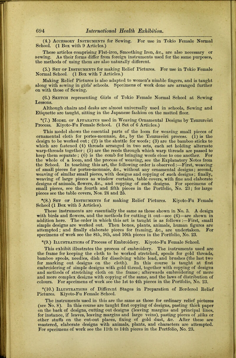 (4.) Accessory Instruments for Sewing. For use in Tokio Female Normal School. (1 Box with 9 Articles.) These articles comprising Flat-iron, Smoothing Iron, &c., are also necessary or sewing. As their forms differ from foreign instruments used for the same purposes, the methods of using them are also naturally different. (5.) Set of Instruments for making Belief Pictures. For use in Tokio Female Normal School. (1 Box with 7 Articles.) Making Belief Pictures is also adapted to women’s nimble fingers, and is taught along with sewing in girls’ schools. Specimens of work done are arranged further on with those of Sewing. (6.) Sketch representing Girls of Tokio Female Normal School at Sewing Lessons. Although chairs and desks are almost universally used in schools. Sewing and Etiquette are taught, sitting in the Japanese fashion on the matted floor. *(7.) Model op Apparatus used in Weaving Ornamental Designs by Tsuzurebri Process. Kiyoto-Fu Female School. (1 Set of tl Articles.) This model shows the essential parts of the loom for weaving small pieces of ornamental clotli for portes-monnaie, &c., by the Tsuzurebri process. (1) is the design to be worked out; (2) is the shuttle for woofs; (3) are the bamboo sticks to which are fastened (4) threads arranged in two sets, each set holding alternate warp-threads together; (5) are the reeds through which warp threads are passed to keep them separate ; (6) is the comb for bringing woofs close to one another. For the whole of a loom, and the process of weaving, see the Explanatory Notes from the School. In teaching this art, the following order is observed;—First, weaving of small pieces for portes-monnaie, &c., without any ornamental designs; second, weaving of similar small pieces, with designs and copying of such designs ; finally, weaving of large pieces as window curtains, table covers, with fine and elaborate designs of animals, flowers, &c., and copying of such designs. For specimens of small pieces, see the fourth and fifth pieces in the Portfolio, No. 23; for large pieces see the fable covers. Nos. 24 and 25. *(8.) Set of Instruments for making Belief Pictures. Kiyoto-Fu Female School (1 Box with 5 Articles). These instruments are essentially the same as those shown in No. 5. A design with birds and flowers, and the methods for cutting it out—see (6)—are shown in addition here. The order in which this art is taught is as follows :—First, small simple designs are worked out. Then boxes, plants, animals, human figures are attempted; and finally elaborate pieces for framing, &c., are undertaken. For specimens of work see the 8th, 9th, and 10th pieces in the Portfolio, No. 23. *(9.) Illustrations of Process of Embroidery. Kiyoto-Fu Female School. This exhibit illustrates the process of embroidery. The instruments used are the frame for keeping the cloth to be worked stretched, spools for gold threads, bamboo spools, needles, dish for dissolving white lead, and brushes (the last two for .marking out designs on the cloth). In this course is taught at first embroidering of simple designs with gold thread, together with copying of designs and methods of stretching cloth on the frame; afterwards embroidering of more and more complex designs with copying of the same, and the laws of distribution of colours. For specimens of work see the 1st to 4th pieces in the Portfolio, No. 23. *(10.) Illustrations of Diiferent Stages in Preparation of Bordered Belief Pictures. Kiyoto-Fu Female School. The instruments used in this are (he same as those for ordinary relief pictures (see No. 8). In this course are taught first copying of designs, pasting thick paper on the back of designs, cutting out designs (leaving margins and principal lines, for instance, if leaves, leaving margins and large veins), pasting pieces of silks or other stuff's on the cut-out places, fixing of gold dust, &c. After these are mastered, elaborate designs with animals, plants, and characters are attempted. For specimens of work see the 11th to 14th pieces in the Portfolio, No. 23.