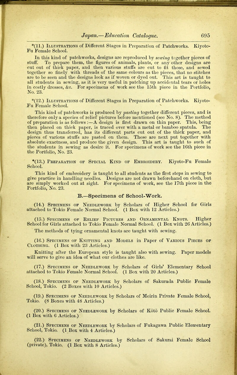 *(11.) Illustrations of Different Stages in Preparation of Patchworks. Kiyoto- Fu Female School. In this kind of patchworks, designs are reproduced by sewing t, gether pieces of stuff. To prepare them, the figures of animals, plants, or any other designs are cut out of thick paper, and then various stuffs are cut to fit those, and sewed together so finely with threads of the same colours as the pieces, that no stitches are to be seen and the designs look as if woven or dyed out. Tliis art is taught to all students in sewing, as it is very useful in patching up accidental tears or holes in costly dresses, &c. For specimens of work see the 15th piece in the Portfolio, No. 23. *(12.) Illustrations of Different Stages in Preparation of Patchworks. Kiyoto- Fu Female School. ' This kind of patchworks is produced by pasting together different pieces, and is therefore only a species of relief pictures before mentioned (see No. 8). The method of preparation is as follows :—A design is first drawn on thin paper. This, being then placed on thick paper, is traced over with a metal or bamboo spatula. The design thus transferred, has its different parts cut out of the thick paper, and pieces of various stuffs are pasted on them. These are next put together with absolute exactness, and produce the given design. This art is taught to such of the students in sewing as desire it. For specimens of work see the 16th piece in the Portfolio, No. 23. *(13.) Preparation of Special Kind of Embroidery. Kiyoto-Fu Female School. This kind of embroidery is taught to all students as the fli st steps in sewing to give practice in handling needles. Designs are not drawn beforehand on cloth, but are simply worked out at sight. For specimens of work, see the 17th piece in the Portfolio, No. 23. B.—Specimens of School-Work. (14.) Specimens of Needlework by Scholars of Higher School for Girls attached to Tokio Female Normal School. (1 Box with 12 Articles.) (15.) Specimens of Eelief Pictures and Ornamental Knots. Higher School for Girls attached to Tokio Female Normal School. (1 Box with 26 Articles.) The methods of tying ornamental knots are taught with sewing. (16.) Specimens of Knitting and Models in Paper of Various Pieces of Clothing. (1 Box with 23 Articles.) Knitting after the European style is taught also with sewing. Paper models will serve to give an idea of what our clothes are like. (17.) Specimens of Needlework by Scholars of Girls’ Elementary School attached to Tokio Female Normal School. (1 Box with 20 Articles.) (18.) Specimens of Needlework by Scholars of Sakurada Public Female School, Tokio. (2 Boxes with 10 Articles.) (19.) Specimens of Needlework by Scholars of Meii’in Private Female School, Tokio. (8 Boxes with 48 Articles.) (20.) Specimens of Needlework by Scholars of K6t5 Public Female School. (1 Box with 6 Articles.) (21.) Specimens of Needlework by Scholars of Fukagawa Public Elem.entary School, Tokio. (1 Box with 4 Articles.) (22.) Specimens of Needlework by Scholars of Sakurai Female School (private), Tokio. (1 Box with 8 Articles.)