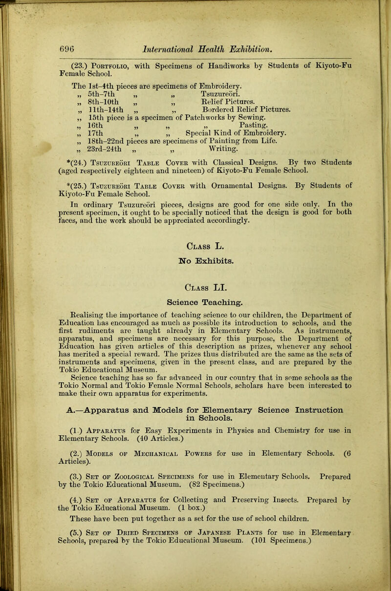 (23.) Portfolio, with Specimens of Handiworks by Students of Kiyoto-Fu Female School. The lst-4th pieces are specimens of Embroidery. „ 5th-7th „ „ Tsuzureori. „ 8th-10th „ „ Relief Pictures. „ 1 lth-14th „ „ Bordered Relief Pictures. ,, 15th piece is a specimen of Patchworks by Sewing. „ 16th „ „ „ Pasting. „ 17th „ „ Special Kind of Embroidery. „ 18th-22nd pieces are specimens of Painting from Life. „ 23rd-24th „ „ Writing. *(24.) Tsuzoeeoei Table Cover with Classical Designs. By two Students (aged respectively eighteen and nineteen) of Kiyoto-Fu Female School. *(25.) Tsuzureori Table Cover with Ornamental Designs. By Students of Kiyoto-Fu Female School. In ordinary Tsuzureori pieces, designs are good for one side only. In the present specimen, it ought to be specially noticed that the design is good for both faces, and the work should be appreciated accordingly. Class L. No Exhibits. Class LI. Science Teaching. Realising the importance of teacliing science to our children, the Department of Education has encouraged as much as possible its introduction to schools, and the first rudiments are taught already in Elementary Schools. As instruments, apparatus, and specimens are necessary for this purpose, the Department of Education has given articles of this description as prizes, whenever any school has merited a special reward. The prizes thus distributed are the same as the sets of instruments and specimens, given in the present class, and are prepared by the Tokio Educational Museum. Science teaching has so far advanced in our country that in some schools as the Tokio Normal and Tokio Female Normal Schools, scholars have been interested to make their own apparatus for experiments. A.—Apparatus and Models for Elementary Science Instruction in Schools. (1.) Apparatus for Easy Experiments in Physics and Chemistry for use in Elementary Schools. (40 Articles.) (2.) Models op Mechanical Powers for use in Elementary Schools. (6 Articles). (3.) Set op Zoological Specimens for use in Elementary Schools. Prepared by the Tokio Educational Museum. (82 Specimens.) (4.) Set op Apparatus for Collecting and Preserving Insects. Prepared by the Tokio Educational Museum. (1 box.) These have been put together as a set for the use of school children. (5.) Set op Dried Specimens of Japanese Plants for use in Elementary Schools, prepared by the Tokio Educational Museum. (101 Specimens.)