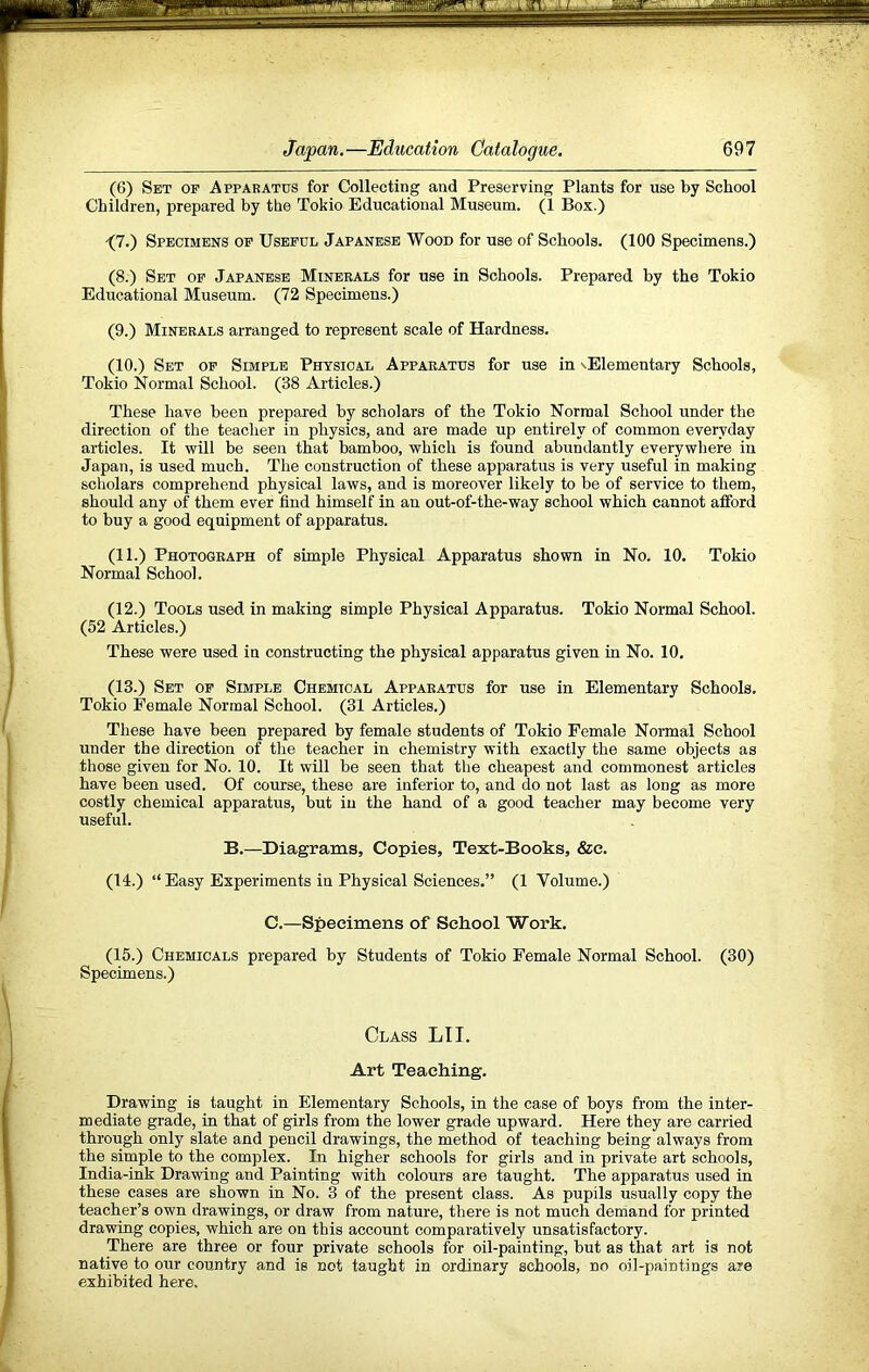 (6) Set op Apparatus for Collecting and Preserving Plants for use by School Children, prepared by the Tokio Educational Museum. (1 Box.) -(7.) Specimens op Useful Japanese Wood for use of Schools. (100 Specimens.) (8.) Set op Japanese Minerals for use in Schools. Prepared by the Tokio Educational Museum. (72 Specimens.) (9.) Minerals arranged to represent scale of Hardness. (10.) Set op Simple Physical Apparatus for use in sElementary Schools, Tokio Normal School. (38 Articles.) These have been prepared by scholars of the Tokio Normal School under the direction of the teacher in physics, and are made up entirely of common everyday articles. It will be seen that bamboo, which is found abundantly everywhere in Japan, is used much. The construction of these apparatus is very useful in making scholars comprehend physical laws, and is moreover likely to be of service to them, should any of them ever find himself in an out-of-the-way school which cannot afford to buy a good equipment of apparatus. (11.) Photograph of simple Physical Apparatus shown in No. 10. Tokio Normal School. (12.) Tools used in making simple Physical Apparatus. Tokio Normal School. (52 Articles.) These were used in constructing the physical apparatus given in No. 10. (13.) Set op Simple Chemical Apparatus for use in Elementary Schools, Tokio Female Normal School. (31 Articles.) These have been prepared by female students of Tokio Female Normal School under the direction of the teacher in chemistry with exactly the same objects as those given for No. 10. It will be seen that the cheapest and commonest articles have been used. Of course, these are inferior to, and do not last as long as more costly chemical apparatus, but in the hand of a good teacher may become very useful. B.—Diagrams, Copies, Text-Books, &e. (14.) “ Easy Experiments in Physical Sciences.” (1 Volume.) C.—Specimens of School Work, (15.) Chemicals prepared by Students of Tokio Female Normal School. (30) Specimens.) Class LIT. Art Teaching. Drawing is taught in Elementary Schools, in the case of boys from the inter- mediate grade, in that of girls from the lower grade upward. Here they are carried through only slate and pencil drawings, the method of teaching being always from the simple to the complex. In higher schools for girls and in private art schools, India-ink Drawing and Painting with colours are taught. The apparatus used in these cases are shown in No. 3 of the present class. As pupils usually copy the teacher’s own drawings, or draw from nature, there is not much demand for printed drawing copies, which are on this account comparatively unsatisfactory. There are three or four private schools for oil-painting, but as that art is not native to our country and is not taught in ordinary schools, no oil-paintings are exhibited here.