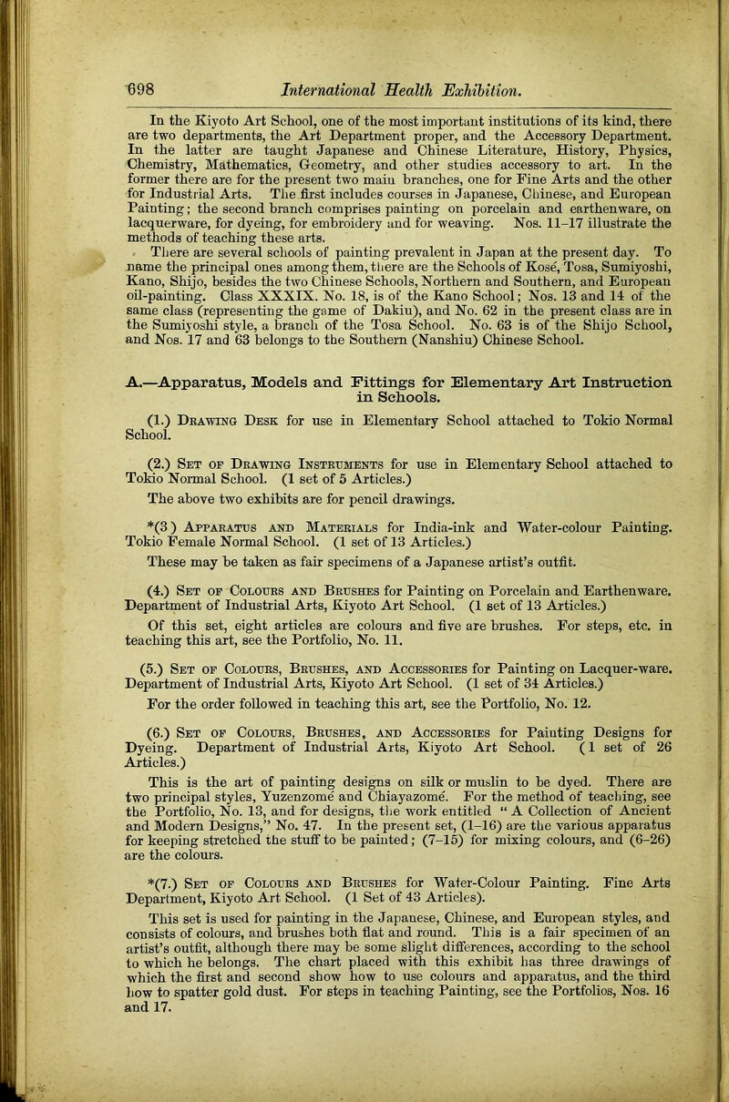 In the Kiyoto Art School, one of the most important institutions of its kind, there are two departments, the Art Department proper, and the Accessory Department. In the latter are taught Japanese and Chinese Literature, History, Physics, Chemistry, Mathematics, Greometry, and other studies accessory to art. In the former there are for the present two main branches, one for Fine Arts and the other for Industrial Arts. The first includes courses in Japanese, Chinese, and European Painting; the second branch comprises painting on porcelain and earthenware, on lacquerware, for dyeing, for embroidery and for weaving. Nos. 11-17 illustrate the methods of teaching these arts. There are several schools of painting prevalent in Japan at the present day. To name the principal ones among them, tliere are the Schools of Kose, Tosa, Sumiyoshi, Kano, Shijo, besides the two Chinese Schools, Northern and Southern, and European oil-painting. Class XXXIX. No. 18, is of the Kano School; Nos. 13 and 14 of the same class (representing the game of Dakiu), and No. 62 in the present class are in the Sumiyoshi style, a branch of the Tosa School. No. 63 is of the Shijo School, and Nos. 17 and 63 belongs to the Southern (Nanshiu) Chinese School. A.—Apparatus, Models and Fittings for Elementary Art Instruction in Schools. (1.) Dkawing Desk for use in Elementary School attached to Tokio Normal School. (2.) Set of Deawing Instehments for use in Elementary School attached to ToMo Normal School. (1 set of 5 Articles.) The above two exhibits are for pencil drawings. *(3) Appaeatus akd Matbeials for India-ink and Water-colour Painting. Tokio Female Normal School. (1 set of 13 Articles.) These may be taken as fair specimens of a Japanese artist’s outfit. (4.) Set of Colotjes and Beushes for Painting on Porcelain and Earthenware, Department of Industrial Arts, Kiyoto Art School. (1 set of 13 Articles.) Of this set, eight articles are colours and five are brushes. For steps, etc. in teaching this art, see the Portfolio, No. 11. (5.) Set of Colodes, Bedshes, and Accessoeies for Painting on Lacquer-ware. Department of Industrial Arts, Kiyoto Art School. (1 set of 34 Articles.) For the order followed in teaching this art, see the Portfolio, No. 12. (6.) Set of Colodes, Bedshes, and Accessoeies for Painting Designs for Dyeing. Department of Industrial Arts, Kiyoto Art School. (1 set of 26 Articles.) This is the art of painting designs on silk or muslin to be dyed. There are two principal styles, Yuzenzome' and Chiayazome. For the method of teacljing, see the Portfolio, No. 13, and for designs, the work entitled “A Collection of Ancient and Modern Designs,” No. 47. In the present set, (1-16) are the various apparatus for keeping stretched the stuff to be painted; (7-15) for mixing colours, and (6-26) are the colours. *(7.) Set of Colodes and Bedshes for Water-Colour Painting. Fine Arts Department, Kiyoto Art School. (1 Set of 43 Articles). This set is used for painting in the Japanese, Chinese, and European styles, and consists of colours, and brushes both fiat and round. This is a fair specimen of an artist’s outfit, although there may be some slight differences, according to the school to which he belongs. The chart placed with this exhibit has three drawings of which the first and second show how to use colours and apparatus, and the third how to spatter gold dust. For steps in teaching Painting, see the Portfolios, Nos. 16 and 17.
