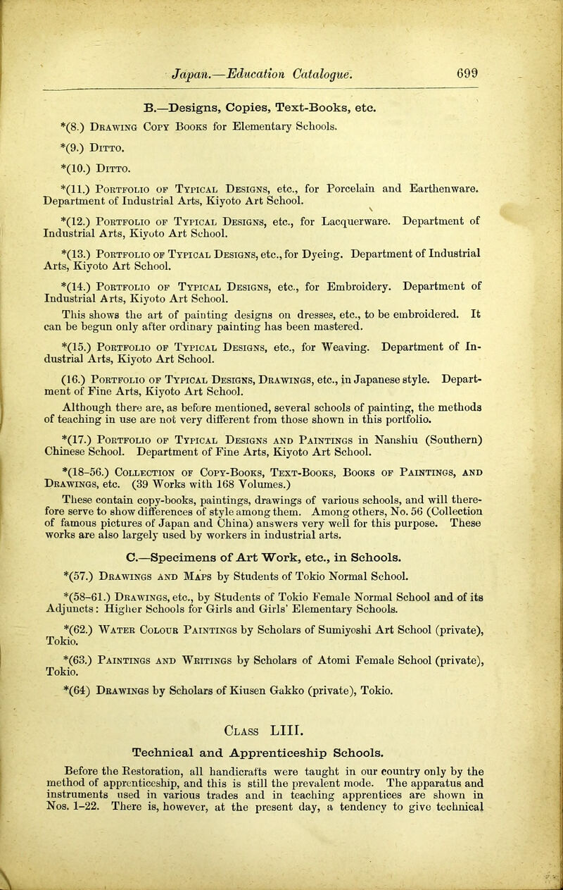 B.—Designs, Copies, Text-Books, etc. *(8.) Drawing Copy Books for Elementaiy Schools. *(9.) Ditto. *(10.) Ditto. *(11.) Portfolio of Typical Designs, etc., for Porcelain and Earthenware. Department of Industrial Arts, Kiyoto Art School. *(12.) Portfolio of Typical Designs, etc., for Lacquerware. Department of Industrial Arts, Kiyoto Art School. *(13.) Portfolio of Typical Designs, etc., for Dyeing. Department of Industrial Arts, Kiyoto Art School. *(14.) Portfolio of Typical Designs, etc., for Embroidery. Department of Industrial Arts, Kiyoto Art School. This shows the art of painting designs on dresses, etc., to be embroidered. It can be begun only after ordinary painting has been mastered. *(15.) Portfolio of Typical Designs, etc., for Weaving. Department of In- dustrial Arts, Kiyoto Art School. (16.) Portfolio of Typical Designs, Drawings, etc., in Japanese style. Depart- ment of Fine Arts, Kiyoto Art School. Although there are, as before mentioned, several schools of painting, the methods of teaching in use are not very different from those shown in this portfolio. *(17.) Portfolio of Typical Designs and Paintings in Nanshiu (Southern) Chinese School. Department of Fine Arts, Kiyoto Art School. *(18-56.) Collection of Copy-Books, Text-Books, Books of Paintings, and Drawings, etc. (39 Works with 168 Volumes.) These contain copy-books, paintings, drawings of various schools, and will there- fore serve to show differences of style among them. Among others. No. 56 (Collection of famous pictures of Japan and China) answers very well for this purpose. These works are also largely used by workers in industrial arts. C.—Specimens of Art Work, etc., in Schools. *(57.) Drawings and Maps by Students of Tokio Normal School. *(58-61.) Drawings, etc., by Students of Tokio Female Normal School and of its Adjuncts: Higlier Schools for Girls and Girls’ Elementary Schools. *(62.) Water Colour Paintings by Scholars of Sumiyoshi Art School (private), Tokio. *(63.) Paintings and Writings by Scholars of Atomi Female School (private), Tokio. *(64) Drawings by Scholars of Kiiisen Gakko (private), Tokio. Class LIII. Technical and Apprenticeship Schools. Before the Eestoration, all handicrafts were taught in our country only by the method of apprenticeship, and this is still the prevalent mode. The apparatus and instruments used in various trades and in teaching apprentices are shown in Nos. 1-22. There is, however, at the present day, a tendency to give technical