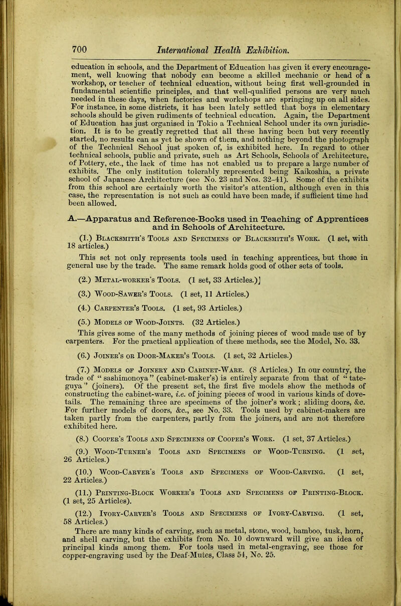 education in schools, and the Department of Education lias given it every encourage- ment, well knowing that nobody can become a skilled mechanic or head of a workshop, or teacher of technical education, without being first well-grounded in fundamental scientific principles, and that well-qualified persons are very much needed in these days, when factories and workshops are springing up on all sides. For instance, in some districts, it has been lately settled that boys in elementary schools should be given rudiments of technical education. Again, the Department of Education has just organised in Tokio a Technical School under its own jurisdic- tion. It is to be greatly regretted that all these having been but very recently started, no results can as yet be shown of them, and nothing beyond the photograph of the Technical School just spoken of, is exhibited here. In regard to other technical schools, public and private, such as Art Schools, Schools of Architecture, of Pottery, etc., the lack of time has not enabled us to prepare a large number of exhibits. The only institution tolerably represented being Kaikoshia, a private school of Japanese Architecture (see No. 23 and Nos. 32-41). Some of the exhibits from this school are certainly worth the visitor’s attention, although even in this case, the representation is not such as could have been made, if sufficient time had been allowed. A.—Apparatus and Reference-Books used in Teaching of Apprentices and in Schools of Architecture. (1.) Blacksmith’s Tools aot» Specimens of Blacksmith’s Woek. (1 set, with 18 articles.) This set not only represents tools used in teaching apprentices, but those in general use by the trade. The same remark holds good of other sets of tools. (2.) Metal-woekee’s Tools. (1 set, 33 Articles.)] (3.) Wood-Sawee’s Tools. (1 set, 11 Articles.) (4.) Caepentee’s Tools. (1 set, 93 Articles.) (5.) Models of Wood-Joints. (32 Articles.) This gives some of the many methods of joining pieces of wood made use of by carpenters. For the practical application of these methods, see the Model, No. 33. (6.) Joinee’s oe Dooe-Makee’s Tools. (1 set, 32 Articles.) (7.) Models of Joineey and Cabinet-Waee. (8 Articles.) In our country, the trade of “ sashimonoya” (cabinet-maker’s) is entirely separate from that of “tate- guya ” (joiners). Of the present set, the first five models show the methods of constructing the cabinet-ware, i.e. of joining pieces of wood in various kinds of dove- tails. The remaining three are specimens of the joiner’s work; sliding doors, &c. For further models of doors, &c., see No. 33. Tools used by cabinet-makers are taken partly from the carpenters, partly from the joiners, and are not therefore exhibited here. (8.) Coopee’s Tools and Specimens of Coopee’s Woek. (1 set, 37 Articles.) (9.) Wood-Tdenee’s Tools and Specimens of Wood-Tuening. (1 set, 26 Articles.) (10.) Wood-Caevee’s Tools and Specimens of Wood-Caeving. (1 set, 22 Articles.) (11.) Peinting-Block Woekee’s Tools and Specimens of Peinting-Block. (1 set, 25 Articles). (12.) Ivoey-Caeyee’s Tools and Specimens of Ivoey-Caeving. (1 set, 58 Articles.) There are many kinds of carving, such as metal, stone, wood, bamboo, tusk, horn, and shell carving, but the exhibits from No. 10 downward will give an idea of principal kinds among them. For tools used in metal-engraving, see those for copper-engraving used by the Deaf-Mutes, Class 54, No. 25.