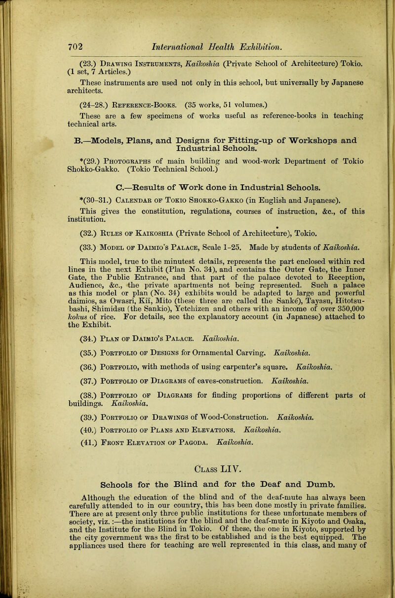(23.) Deawing Instruments, KaikosMa (Private School of Architecture) Tokio. (1 set, 7 Articles.) These instruments are used not only in this school, but universally by Japanese architects. (24-28.) Eeference-Books. (35 works, 51 volumes.) These are a few specimens of works useful as reference-books in teaching technical arts. B.—Models, Plans, and Designs for Fitting-up of Worksliops and Industrial Schools. *(29.) Photographs of main building and wood-work Department of Tokio Shokko-Gakko. (Tokio Technical School.) C.—Results of Work done in Industrial Schools, *(30-31.) Calendar of Tokio Shokko-Gakko (in English and Japanese). This gives the constitution, regulations, courses of instruction, &c., of this institution. (32.) Eules op Kaikoshia (Private School of Architecture), Tokio. (33.) Model op Daimio’s Palace, Scale 1-25. Made by students of KaikosMa. This model, true to the minutest details, represents the part enclosed within red lines in the next Exhibit (Plan No. 34), and contains the Outer Gate, the Inner Gate, the Public Entrance, and that part of the palace devoted to Eeception, Audience, &c., the private apartments not being represented. Such a palace as this model or plan (No. 34) exhibits would be adapted to large and powerful daimios, as Owasri, Ki'i, Mito (these tliree are called the Sank^, Tayasu, Hitotsu- bashi, Shimidsu (the Sankio), Yetchizen and others with an income of over 350,000 kokus of rice. For details, see the explanatory account (in Japanese) attached to the Exhibit. (34.) Plan of Daimio’s Palace. KaikosMa. (35.) Portfolio of Designs for Ornamental Carving. KaikosMa. (36.) Portfolio, with methods of using carpenter’s square. KaikosMa. (37.) Portfolio op Diagrams of eaves-construction. KaikosMa. (38.) Portfolio op Diagrams for finding proportions of different parts of buildings. KaikosMa. (39.) Portfolio of Drawings of Wood-Construction. KaikosMa. (40.) Portfolio op Plans and Elevations. KaikosMa. (41.) Front Elevation of Pagoda. Kaikoshia. Class LIV. Schools for the Blind and for the Deaf and Dumb. Although the education of the blind and of the deaf-mute has always been carefully attended to in our country, this has been done mostly in private families. There are at present only three public institutions for these unfortunate members of society, viz.:—the institutions for the blind and the deaf-mute in Kiyoto and Osaka, and the Institute for the Blind in Tokio. Of these, the one in Kiyoto, supported by the city government was the first to be established and is the best equipped. The appliances used there for teaching are well represented in this class, and many of