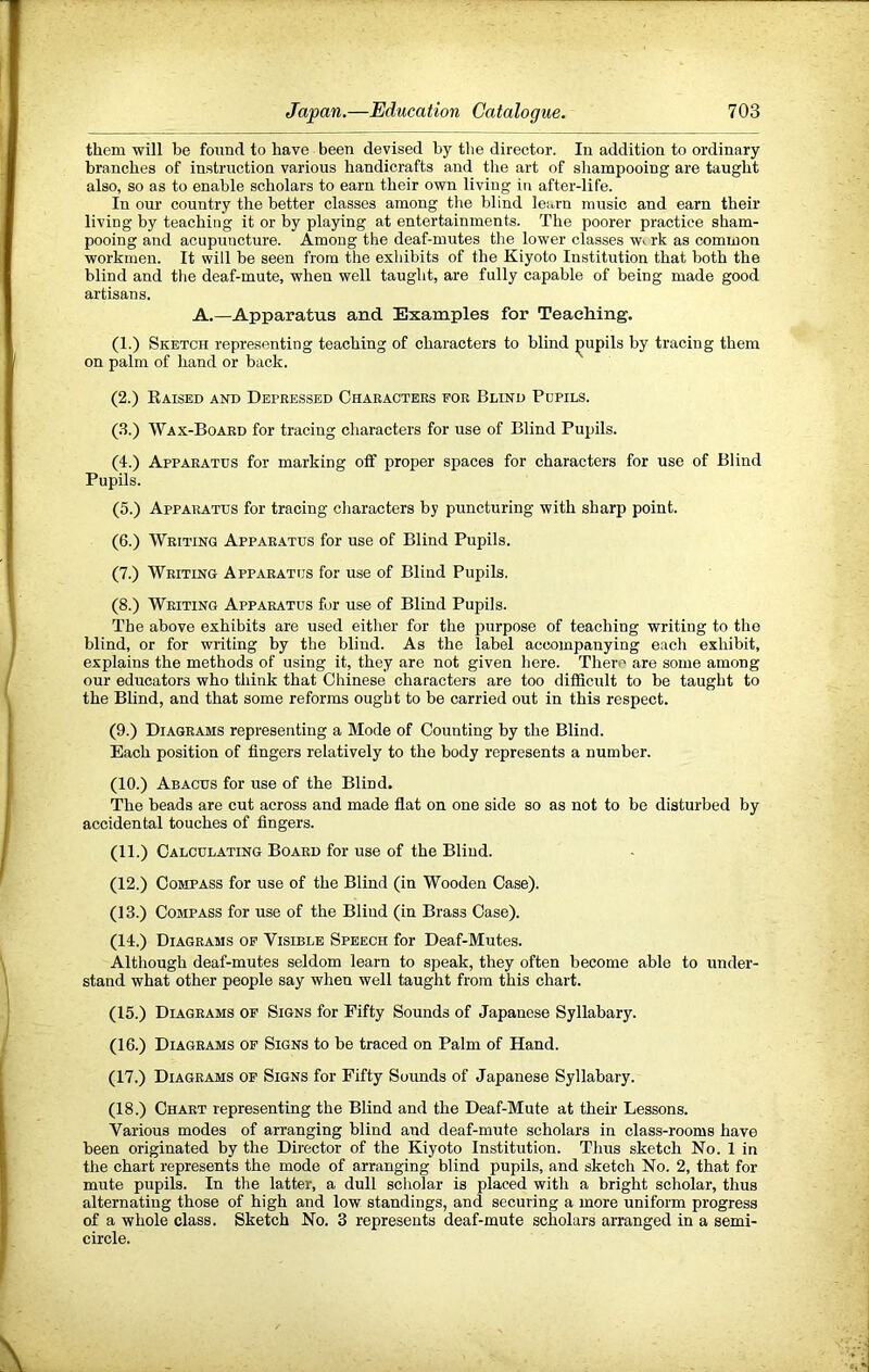 them will be foimcl to have been devised by the director. In addition to ordinary branches of instruction various handicrafts and the art of shampooing are taught also, so as to enable scholars to earn their own living in after-life. In our country the better classes among tbe blind learn music and earn their living by teaching it or by playing at entertainments. The poorer practice sham- pooing and acupuncture. Among the deaf-mutes the lower classes w>. rk as common workmen. It will be seen from the exhibits of the Kiyoto Institution that both the blind and the deaf-mute, when well taught, are fully capable of being made good artisans. A.—Apparatus and. Examples for Teaching. (1.) Sketch representing teaching of characters to blind pupils by tracing them on palm of hand or back. (2.) Eaised and Depbessed Chabactees fob Blind Pupils. (.3.) Wax-Boaed for tracing characters for use of Blind Pupils. (I.) Appabatus for marking off proper spaces for characters for use of Blind Pupils. (5.) Appabatus for tracing characters by puncturing with sharp point. (6.) Weiting Appae.atus for use of Blind Pupils. (7.) Weiting Appabatus for use of Blind Pupils. (8.) Weiting Appabatus for use of Blind Pupils. The above exhibits are used either for the purpose of teaching writing to the blind, or for writing by the blind. As the label accompanying each exhibit, explains the methods of using it, they are not given here. There are some among our educators who think that Chinese characters are too difiScult to be taught to the Bhnd, and that some reforms ought to be carried out in this respect. (9.) Diageams representing a Mode of Counting by the Blind. Each position of fingers relatively to the body represents a number. (10.) Abacus for use of the Blind. The beads are cut across and made fiat on one side so as not to be disturbed by accidental touches of fingers. (11.) Calculating Boaed for use of the Blind. (12.) Compass for use of the Blind (in Wooden Case). (13.) Compass for use of the Blind (in Brass Case). (14.) Diageams of Visible Speech for Deaf-Mutes. Although deaf-mutes seldom learn to speak, they often become able to under- stand what other people say when well taught from this chart. (15.) Diageams op Signs for Fifty Sounds of Japanese Syllabary. (16.) Diageams op Signs to be traced on Palm of Hand. (17.) Diageams op Signs for Fifty Sounds of Japanese Syllabary. (18.) Chaet representing the Blind and the Deaf-Mute at then’ Lessons. Various modes of arranging blind and deaf-mute scholars in class-rooms have been originated by the Director of the Kiyoto Institution. Thus sketch No. 1 in the chart represents the mode of arranging blind pupils, and sketch No. 2, that for mute pupils. In the latter, a dull scholar is placed with a bright scholar, thus alternating those of high and low standings, and securing a more uniform progress of a whole class. Sketch No. 3 represents deaf-mute scholars arranged in a semi- circle.