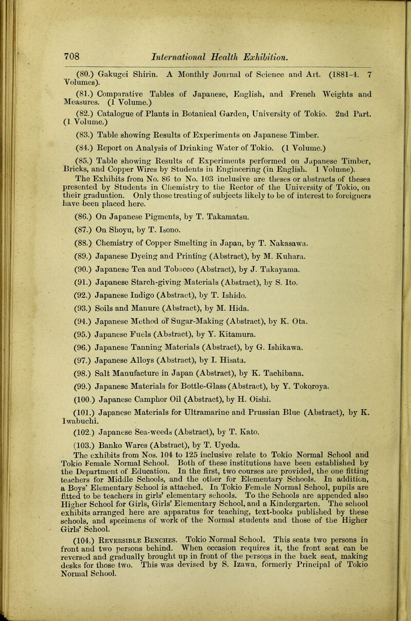(80.) Gakugei Sliirin. A Monthly Joiiinal of Science and Ait. (1881-4. 7 Volumes). (81.) Comparative Tables of Japanese, English, and French Weights and Measures. (1 Volume.) (82.) Catalogue of Plants in Botanical Garden, University of Tokio. 2nd Part. (1 Volume.) (83.) Table showing Results of Experiments on Japanese Timber. (84.) Report on Analysis of Drinking Water of Tokio. (1 Volume.) (85.) Table showing Results of Experiments performed on Japanese Timber, Bricks, and Copper Wires by Students in Engineering (in English. 1 Volume). The Exhibits from No. 86 to No. 103 inclusive are theses or abstracts of theses presented by Students in Chemistry to the Rector of the University of Tokio, on their graduation. Only those treating of subjects likely to be of interest to foreigners have been placed here. (86.) On Japanese Pigments, by T. Takamatsu. (87.) On Shoyu, by T. Isono. (88.) Chemistry of Copper Smelting in Japan, by T. Nakasawa. (89.) Japanese Dyeing and Printing (Abstract), by M. Kuhara. (90.) Japanese Tea and Tobacco (Abstract), by J. Takayama. (91.) Japanese Starch-giving Materials (Abstract), by S. Ito. (92.) Japanese Indigo (Abstract), by T. Ishido. (93.) Soils and Manure (Abstract), by M. Hida. (94.) Japanese Method of Sugar-Making (Abstract), by K. Ota. (95.) Japanese Fuels (Abstract), by Y. Kitamura. (96.) Japanese Tanning Materials (Abstract), by G. Ishikawa. (97.) Japanese Alloys (Abstract), by I. Hisata. (98.) Salt Manufacture in Japan (Abstract), by K. Tachibana. (99.) Japanese Materials for Bottle-Glass (Abstract), by Y. Tokqroya. (100.) Japanese Camphor Oil (Abstract), by H. Oishi. (101.) Japanese Materials for Ultramarine and Prussian Blue (Abstract), by K. Iwabuchi. (102.) Japanese Sea-weeds (Abstract), by T. Kato. (103.) Banko Wares (Abstract), by T. Uyeda. The exhibits from Nos. 104 to 125 inclusive relate to Tokio Normal School and Tokio Female Normal School. Both of these institutions have been established by the Department of Education. In the first, two courses are provided, the one fitting teachers for Middle Schools, and the other for Elementary Schools. In addition, a Boys’ Elementary School is attached. In Tokio Female Normal School, pupils are fitted to be teachers in girls’ elementary schools. To the Schools are appended also Higher School for Girls, Girls’ Elementary School, and a Kindergarten. The school exhibits arranged here are apparatus for teaching, text-books published by these schools, and specimens of work of the Normal students and those of the Higher Girls’ School. (104.) Reversible Benches. Tokio Normal School. This seats two persons in front and two persons behind. When occasion requires it, the front seat can be reversed and gradually brought up in front of the persons in the back seat, making desks for those two. This was devised by S. Izawa, formerly Principal of Tokio Normal School.