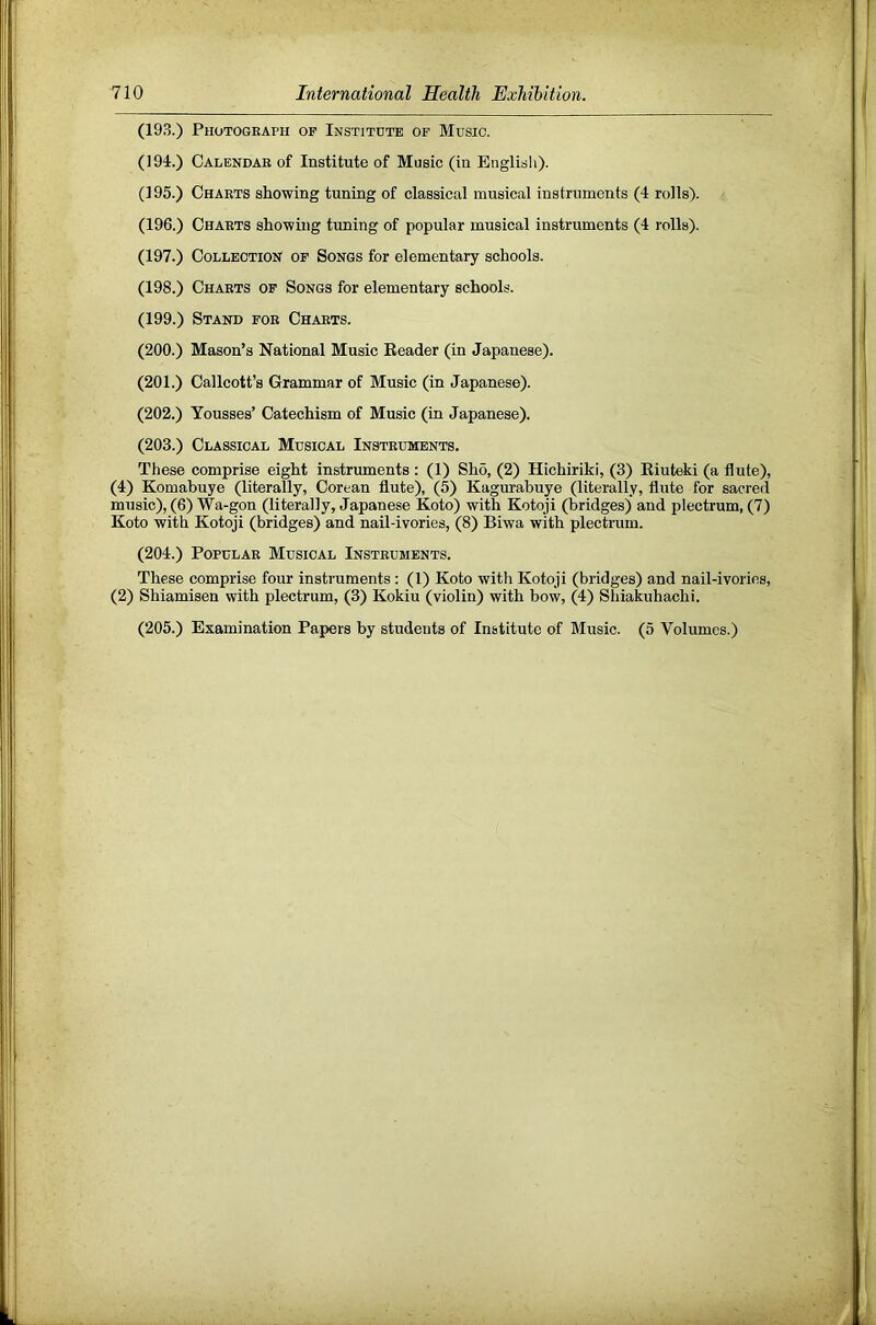 (193.) Photograph op Institute op Music. (194.) Calendar of Institute of Music (in English). (195.) Charts showing tuning of classical musical instruments (4 rolls). (196.) Charts showing tuning of popular musical instruments (4 rolls). (197.) Collection op Songs for elementary schools. (198.) Charts op Songs for elementary schools. (199.) Stand por Charts. (200.) Mason’s National Music Eeader (in Japanese). (201.) Callcott’s Grammar of Music (in Japanese). (202.) Yousses’ Catechism of Music (in Japanese). (203.) Classical Musical Instruments. These comprise eight instruments : (1) Sho, (2) Hichiriki, (3) Kiuteki (a flute), (4) Komabuye (literally, Corean flute), (5) Kagurabuye (literally, flute for sacred music), (6) Wa-gon (literally, Japanese Koto) with Kotoji (bridges) and plectrum, (7) Koto with Kotoji (bridges) and nail-ivories, (8) Biwa with plectrum. (204.) Popular Musical Instruments. These comprise four instruments: (1) Koto with Kotoji (bridges) and nail-ivories, (2) Shiamisen with plectrum, (3) Kokiu (violin) with bow, (4) Shiakuhachi. (205.) Examination Papers by students of Institute of Music. (5 Volumes.)