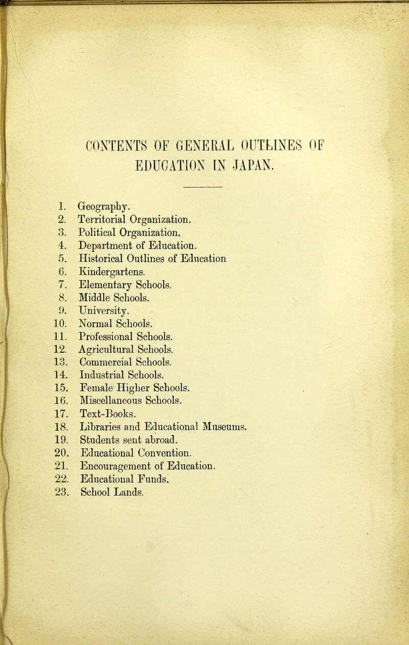 COSTENIS OF GENERAL OUTLINES OF EDUCATION IN JAPAN. 1. Geography, 2. Territorial Organization. 3. Political Organization. 4. Department of Education. 5. Historical Outlines of Education 6. Kindergartens. 7. Elementary Schools. 8. Middle Schools. 9. University. 10. Normal Schools. 11. Professional Schools. 12. Agricultural Schools. 13. Commercial Schools. 14. Industrial Schools. 15. Female Higher Schools. 16. Miscellaneous Schools. 17. Text-Books. 18. Libraries and Educational Museums, 19. Students sent abroad. 20. Educational Convention. 21. Encouragement of Education. 22. Educational Funds. 23. School Lands.