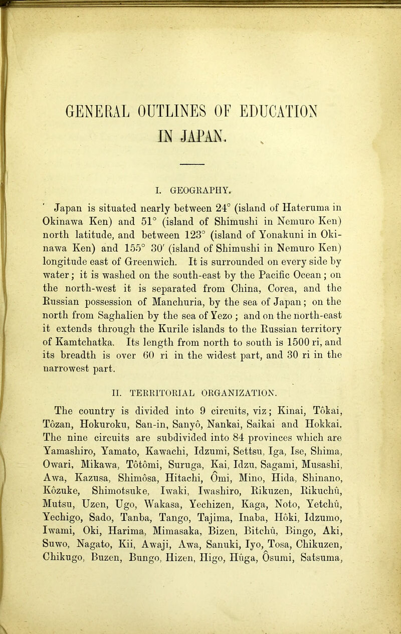 GENERAL OUTLINES OF EDUCATION IN JAPAN, I. GEOGEAPHY. Japan is situated nearly between 24° (island of Hateruma in Okinawa Ken) and 51° (island of Shimushi in Nemuro Ken) north latitude, and between 123° (island of Yonakuni in Oki- nawa Ken) and 155° 30' (island of Shimushi in Nemuro Ken) longitude east of Greenwich. It is surrounded on every side by water; it is washed on the south-east by the Pacific Ocean; on the north-west it is separated from China, Corea, and the Kussian possession of Manchuria, by the sea of Japan; on the north from Saghalien by the sea of Yezo ; and on the north-east it extends through the Kurile islands to the Eussian territory of Kamtchatka. Its length from north to south is 1500 ri, and its breadth is over 60 ri in the widest part, and 30 ri in the narrowest part. II. TERKITOKIAL ORGANIZATION. The country is divided into 9 circuits, viz; Kinai, Tokai, Tozan, Hokuroku, San-in, Sanyo, Nankai, Saikai and Hokkai. The nine circuits are subdivided into 84 provinces which are Yamashiro, Yamato, Kawachi, Idzumi, Settsu, Iga, Ise, Shima, Owari, Mikawa, Totomi, Suruga, Kai, Idzu, Sagami, Musashi, Awa, Kazusa, Shimosa, Hitachi, Omi, Mine, Hida, Shinano, Kozuke, Shimotsuke, Iwaki, Iwashiro, Eikuzen, Kikuchfi, Mutsu, Uzen, Ugo, Wakasa, Yechizen, Kaga, Noto, Yetchu, Yechigo, Sado, Tanba, Tango, Tajima, Inaba, Hoki, Idzumo, Iwami, Oki, Harima, Mimasaka, Bizen, Bitchu, Bingo, Aki, Suwo, Nagato, Kii, Awaji, Awa, Sanuki, lyo, Tosa, Chikuzen, Chikugo, Buzen, Bungo, Hizen, Higo, Huga, Osumi, Satsuma,