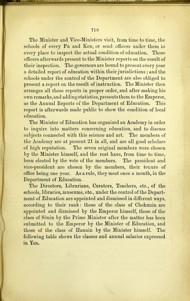 The Minister and Vice-Ministers visit, from time to time, the schools of every Fu and Ken, or send officers under them to every place to inspect the actual condition of education. Those officers afterwards present to the Minister reports on the result of their inspection. The governors are bound to present every year a detailed report of education within their jurisdictions ; and the schools under the control of the Department are also obliged to present a report on the result of instruction. The Minister then arranges all these reports in proper order, and after making his own remarks, and adding statistics, presents them to the Emperor, as the Annual Eeports of the Department of Education. This report is afterwards made public to show the condition of local education. The Minister of Education has organized an Academy in order to inquire into matters concerning education, and to discuss subjects connected with this science and art. The members of the Academy are at present 21 in all, and are all good scholars of high reputation. The seven original members were chosen by the Minister himself, and the rest have, from time to time, been elected by the vote of the members. The president and vice-president are chosen by the members, their tenure of office being one year. As a rule, they meet once a month, in the Department of Education. The Directors, Librarians, Curators, Teachers, etc., of the schools, libraries, museums, etc., under the control of the Depart- ment of Education are appointed and dismissed in different ways, according to their rank: those of the class of Chokunin are appointed and dismissed by the Emperor himself, those of the class of Sonin by the Prime Minister after the matter has been submitted to the Emperor by the Minister of Education, and those of the class of Hannin by the Minister himself. The following table shows the classes and annual salaries expressed in Yen.