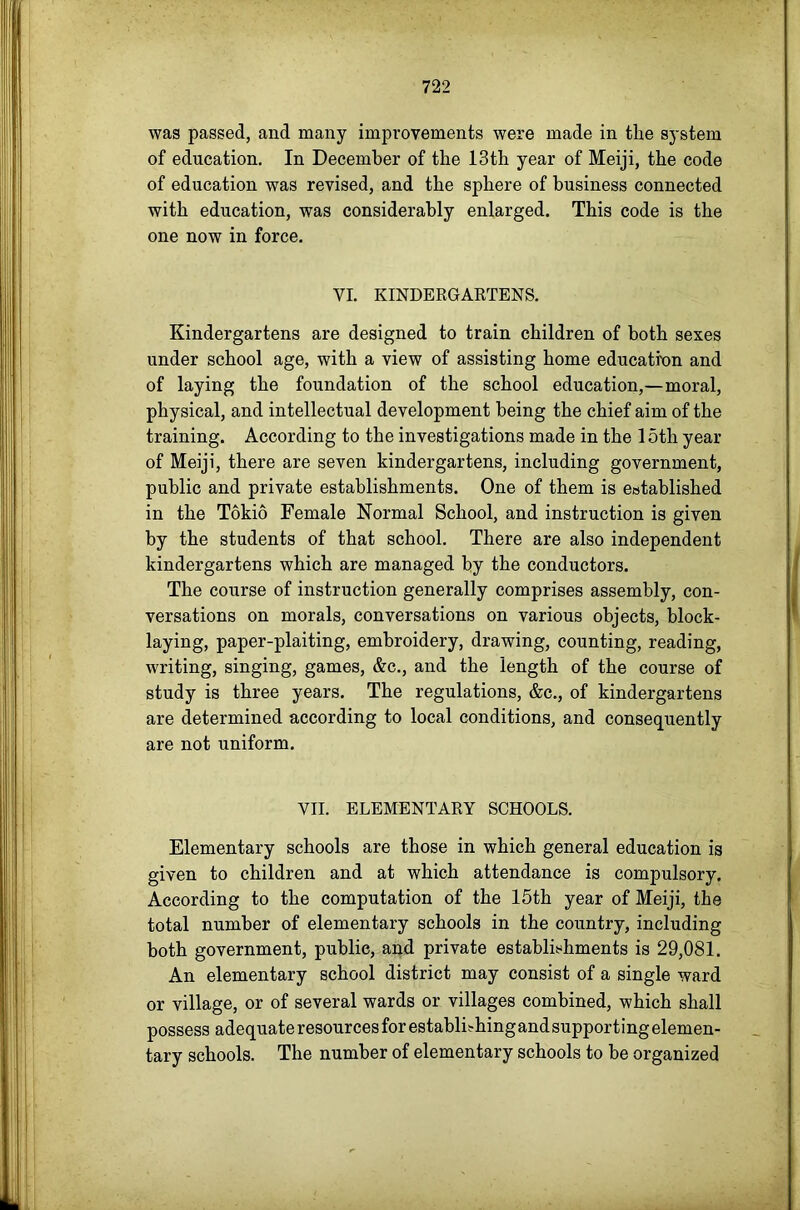 was passed, and many improvements were made in the system of education. In December of the 13 th year of Meiji, the code of education was revised, and the sphere of business connected with education, was considerably enlarged. This code is the one now in force. VI. KINDERGAETENS. Kindergartens are designed to train children of both sexes under school age, with a view of assisting home education and of laying the foundation of the school education,—moral, physical, and intellectual development being the chief aim of the training. According to the investigations made in the 15th year of Meiji, there are seven kindergartens, including government, public and private establishments. One of them is established in the Tokio Female Normal School, and instruction is given by the students of that school. There are also independent kindergartens which are managed by the conductors. The course of instruction generally comprises assembly, con- versations on morals, conversations on various objects, block- laying, paper-plaiting, embroidery, drawing, counting, reading, writing, singing, games, &c., and the length of the course of study is three years. The regulations, &c., of kindergartens are determined according to local conditions, and consequently are not uniform. VII. ELEMENTARY SCHOOLS. Elementary schools are those in which general education is given to children and at which attendance is compulsory. According to the computation of the 15th year of Meiji, the total number of elementary schools in the country, including both government, public, and private establishments is 29,081. An elementary school district may consist of a single ward or village, or of several wards or villages combined, which shall possess adequate resources for establishingand supporting elemen- tary schools. The number of elementary schools to be organized