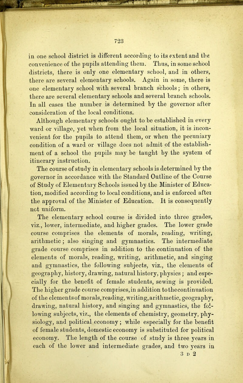 in one school district is different according to its extent and the convenience of the pupils attending them. Thus, in some school districts, there is only one elementary school, and in others, there are several elementary schools. Again in some, there is one elementary school with several branch schools; in others, there are several elementary schools and several branch schools. In all cases the number is determined by the governor after consideration of the local conditions. Although elementary schools ought to be established in every ward or village, yet when from the local situation, it is incon- venient for the pupils to attend them, or when the pecuniary condition of a ward or village does not admit of the establish- ment of a school the pupils may be taught by the system of itinerary instruction. The course of study in elementary schools is determined by the governor in accordance with the Standard Outline of the Course of Study of Elementary Schools issued by the Minister of Educa- tion, modified according to local conditions, and is enforced after the approval of the Minister of Education. It is consequently not uniform. The elementary school course is divided into three grades, viz., lower, intermediate, and higher grades. The lower grade course comprises the elements of morals, reading, writing, arithmetic; also singing and gymnastics. The intermediate grade course comprises in addition to the continuation of the elements of morals, reading, writing, arithmetic, and singing and gymnastics, the following subjects, viz., the elements of geography, history, drawing, natural history, physics ; and espe- cially for the benefit of female students, sewing is provided. The higher grade course comprises,in addition tothecontinuation of the elements of morals, reading, writing, arithmetic, geography, drawing, natural history, and singing and gymnastics, the fol- lowing subjects, viz., the elements of chemistry, geometry, phy- siology, and political economy; while especially for the benefit of female students, domestic economy is substituted for political economy. The length of the course of study is three years in each of the lower and intermediate grades, and two years in 3 D 2