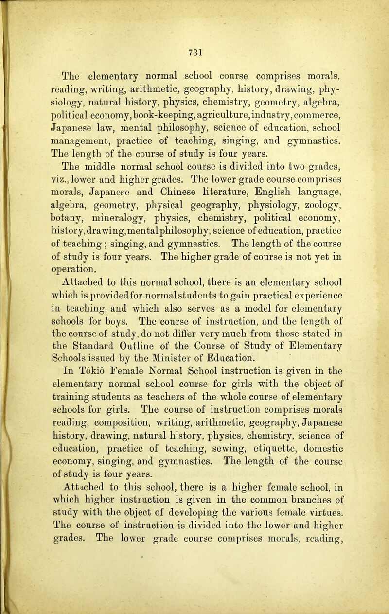 Tlie elementary normal school course comprises mora’s, reading, writing, arithmetic, geography, history, drawing, phy- siology, natural history, physics, chemistry, geometry, algebra, political economy, book-keeping, agriculture, industry, commerce, Japanese law, mental philosophy, science of education, school management, practice of teaching, singing, and gymnastics. The length of the course of study is four years. The middle normal school course is divided into two grades, viz., lower and higher grades. The lower grade course comprises morals, Japanese and Chinese literature, English language, algebra, geometry, physical geography, physiology, zoology, botany, mineralogy, physics, chemistry, political economy, history, drawing, mental philosophy, science of education, practice of teaching ; singing, and gymnastics. The length of the course of study is four years. The higher grade of course is not yet in operation. Attached to this normal school, there is an elementary school which is provided for normal students to gain practical experience in teaching, and which also serves as a model for elementary schools for boys. The course of instruction, and the length of the course of study, do not differ very much from those stated in the Standard Outline of the Course of Study of Elementary Schools issued by the Minister of Education. In Tokio Female Normal School instruction is given in the elementary normal school course for girls with the object of training students as teachers of the whole course of elementary schools for girls. The course of instruction comprises morals reading, composition, writing, arithmetic, geography, Japanese history, drawing, natural history, physics, chemistry, science of education, practice of teaching, sewing, etiquette, domestic economy, singing, and gymnastics. The length of the course of study is four years. Attached to this school, there is a higher female school, in which higher instruction is given in the common branches of study with the object of developing the various female virtues. The course of instruction is divided into the lower and higher grades. The lower grade course comprises morals, reading,