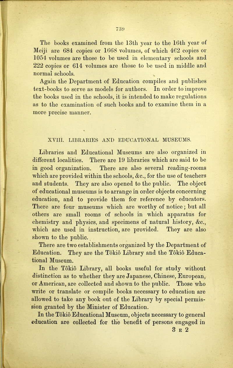 The books examined from the 13th year to the 16th year of Meiji are 684 copies or 1668 volumes, of which 4C2 copies or 1054 volumes are those to be used in elementary schools and 222 copies or 614 volumes are those to he used in middle and normal schools. Again the Department of Education compiles and publishes text-books to serve as models for authors. In order to improve the books used in the schools, it is intended to make regulations as to the examination of such books and to examine them in a more precise manner. XVIII. LIBKARIES AND EDUCATIONAL MUSEUMS. Libraries and Educational Museums are also organized in different localities. There are 19 libraries which are said to be in good organization. There are also several reading-rooms which are provided within the schools, &c., for the use of teachers and students. They are also opened to the public. The object of educational museums is to arrange in order objects concerning education, and to provide them for reference by educators. There are four museums which are worthy of notice; but all others are small rooms of schools in which apparatus for chemistry and physics, and specimens of natural history, &c., which are used in instruction, are provided. They are also shown to the public. There are two establishments organized by the Department of Education. They are the Tokio Library and the Tokio Educa- tional Museum. In the Tokio Library, all books useful for study without distinction as to whether they are Japanese, Chinese, European, or American, are collected and shown to the public. Those who write or translate or compile books necessary to education are allowed to take any book out of the Library by special permis- sion granted by the Minister of Education. In the Tokio Educational Museum, objects necessary to general education are collected for the benefit of persons engaged in 3 B 2
