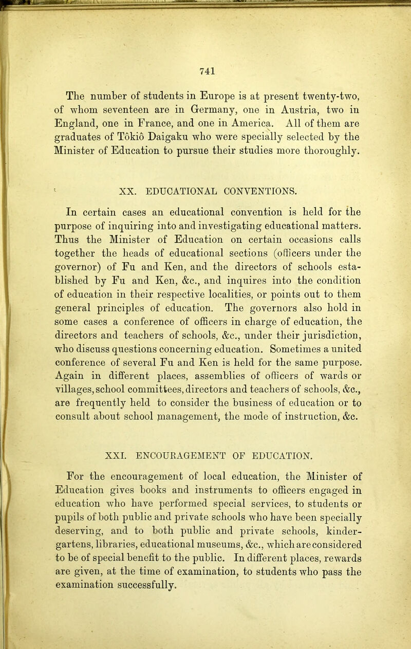 The number of students in Europe is at present twenty-two, of whom seventeen are in Germany, one in Austria, two in England, one in France, and one in America. All of them are graduates of Tokio Daigaku who were specially selected by the Minister of Education to pursue their studies more thoroughly. ^ XX. EDUCATIONAL CONVENTIONS. In certain cases an educational convention is held for the purpose of inquiring into and investigating educational matters. Thus the Minister of Education on certain occasions calls together the heads of educational sections (officers under the governor) of Fu and Ken, and the directors of schools esta- blished by Fu and Ken, &c., and inquires into the condition of education in their respective localities, or points out to them general principles of education. The governors also hold in some cases a conference of officers in charge of education, the directors and teachers of schools, &c., under their jurisdiction, who discuss questions concerning education. Sometimes a united conference of several Fu and Ken is held for the same purpose. Again in different places, assemblies of officers of wards or villages, school committees, directors and teachers of schools, &c., are frequently held to consider the business of education or to consult about school management, the mode of instruction, &c. XXI. ENCOUKAGEMENT OF EDUCATION. For the encouragement of local education, the Minister of Education gives books and instruments to officers engaged in education who have performed special services, to students or pupils of both public and private schools who have been specially deserving, and to both public and private schools, kinder- gartens, libraries, educational museums, &c., which are considered to be of special benefit to the public. In different places, rewards are given, at the time of examination, to students who pass the examination successfully.