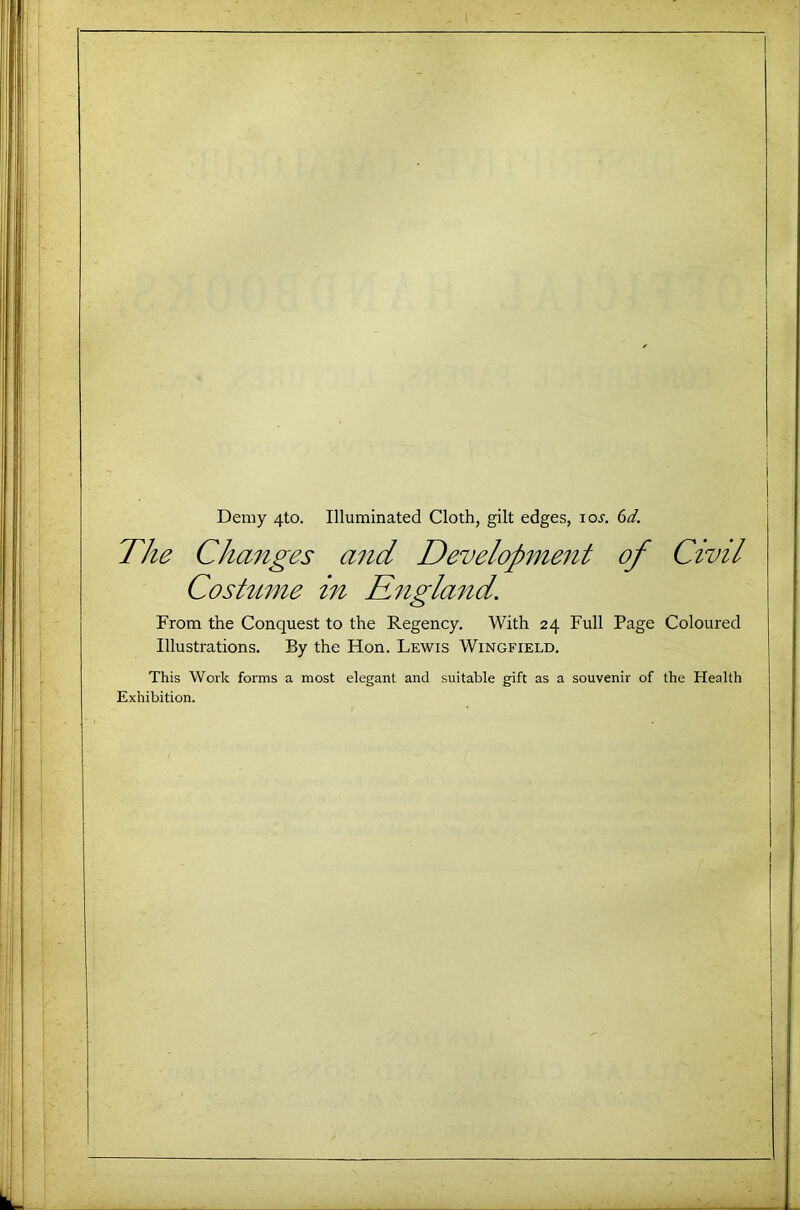 Demy 4to. Illuminated Cloth, gilt edges, loj. (id. The Cha7iges and Developme^it of Civil Costume in Ritgland. From the Conquest to the Regency, With 24 Full Page Coloured Illustrations. By the Hon. Lewis Wingfield, This Work forms a most elegant and suitable gift as a souvenir of the Health Exhibition.