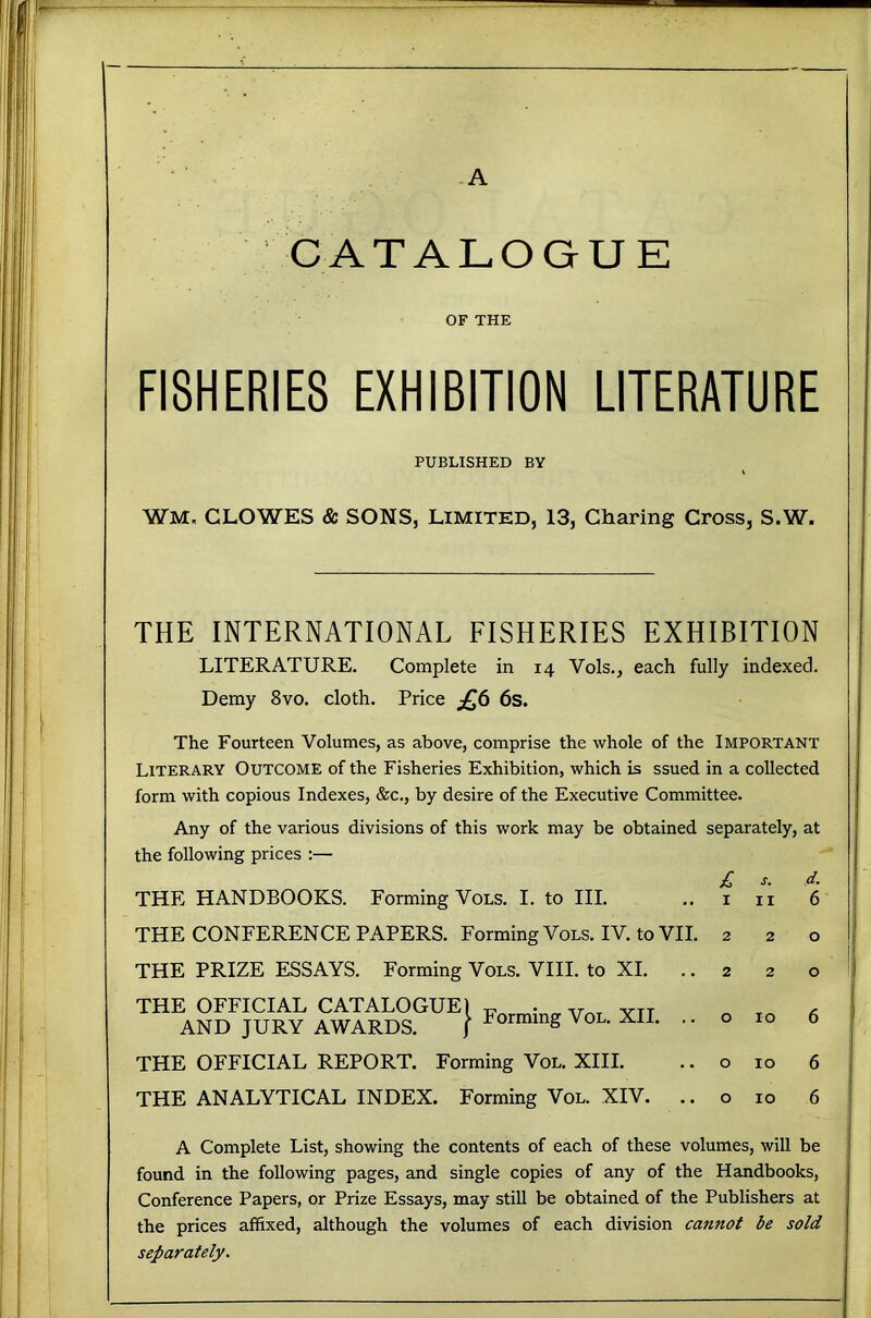 CATALOGUE OF THE FISHERIES EXHIBITION LITERATURE PUBLISHED BY WM, CLOWES & SONS, LIMITED, 13, Charing Cross, S.W. THE INTERNATIONAL FISHERIES EXHIBITION LITERATURE. Complete in 14 Vols., each fully indexed. Demy 8vo. cloth. Price 6s. The Fourteen Volumes, as above, comprise the whole of the Important Literary Outcome of the Fisheries Exhibition, which is ssued in a collected form with copious Indexes, &c., by desire of the Executive Committee. Any of the various divisions of this work may be obtained separately, at the following prices :— £ s. d. THE HANDBOOKS. Forming Vols. I. to HI. ..in 6 THE CONFERENCE PAPERS. Forming Vols. IV. to VII. 220 THE PRIZE ESSAYS. Forming Vols. VIII. to XI. THE OFFICIAL CATALOGUE) AND JURY AWARDS. ) Forming Vol. XII. THE OFFICIAL REPORT. Forming Vol. XIII. THE ANALYTICAL INDEX. Forming Vol. XIV. 220 o 10 6 o 10 6 o 10 6 A Complete List, showing the contents of each of these volumes, will be found in the following pages, and single copies of any of the Handbooks, Conference Papers, or Prize Essays, may still be obtained of the Publishers at the prices affixed, although the volumes of each division cannot be sold separately.