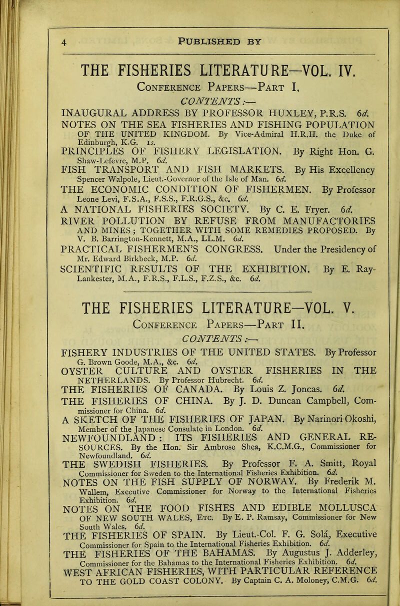 THE FISHERIES LITERATURE-VOL. IV. Conference Papers—Part I, CONTENTS INAUGURAL ADDRESS BY PROFESSOR HUXLEY, P.R.S. ^d. NOTES ON THE SEA FISHERIES AND FISHING POPULATION OF THE UNITED KINGDOM. By Vice-Admiral H.R.H. the Duke of Edinburgh, K.G. ir. PRINCIPLES OF FISHERY LEGISLATION. By Right Hon. G. Shaw-Lefevre, M.P. (id. FISH TRANSPORT AND FISH MARKETS. By His Excellency Spencer Walpole, Lieut.-Governor of the Isle of Man. (d. THE ECONOMIC CONDITION OF FISHERMEN. By Professor Leone Levi, F.S.A., F.S.S., F.R.G.S., &c. (d. A NATIONAL FISHERIES SOCIETY. By C. E. Fryer, (id RIVER POLLUTION BY REFUSE FROM MANUFACTORIES AND MINES ; TOGETHER WITH SOME REMEDIES PROPOSED. By V. B. Barrington-Kennett, M.A., LL.M. (d. PRACTICAL FISHERMEN’S CONGRESS. Under the Presidency of Mr. Edward Birkbeck, M.P. 6(4 SCIENTIFIC RESULTS OF THE EXHIBITION. By E. Ray- Lankester, M.A., F.R.S., F.L.S., F.Z.S., &c. 6(4 THE FISHERIES LITERATURE-VOL. V. Conference Papers—Part II. CONTENTS FISHERY INDUSTRIES OF THE UNITED STATES. By Professor G. Brown Goode, M.A., &c. 6(4 OYSTER CULTURE AND OYSTER FISHERIES IN THE NETHERLANDS. By Professor Hubrecht. 6(4 THE FISHERIES OF CANADA. By Louis Z. Joncas. (id. THE FISHERIES OF CHINA. By J. D. Duncan Campbell, Com- missioner for China. 6(4 A SKETCH OF THE FISHERIES OF JAPAN. By Narinori Okoshi, Member of the Japanese Consulate in London, (id. NEWFOUNDLAND : ITS FISHERIES AND GENERAL RE- SOURCES. By the Hon. Sir Ambrose Shea, K.C.M.G., Commissioner for Newfoundland. 6(4 THE SWEDISH FISHERIES. By Profespr F. A. Smitt, E.oyal Commissioner for Sweden to the International Fisheries Exhibition. 6(4 NOTES ON THE FISH SUPPLY OF NORWAY. By Frederik M. Wallem, Executive Commissioner for Norway to the International Fisheries Exhibition, (id. NOTES ON THE FOOD FISHES AND EDIBLE MOLLUSCA OF NEW SOUTH WALES, Etc. By E. P. Ramsay, Commissioner for New South Wales. 6(4 THE FISHERIES OF SPAIN. By Lieut.-Col. F. G. Sold, Executive Commissioner for Spain to the International Fisheries Exhibition. 6(4. THE FISHERIES OF THE BAHAMAS. By Augustus J. Adderley, Commissioner for the Bahamas to the International Fisheries Exhibition. 6(4. WEST AFRICAN FISHERIES, WITH PARTICULAR REFERENCE TO THE GOLD COAST COLONY. By Captain C. A. Moloney, C.M.G. 6(4.