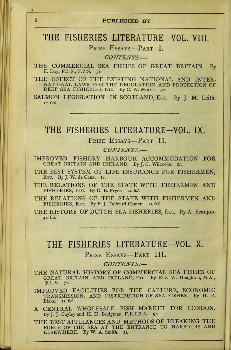 THE FISHERIES LITERATURE-VOL. VIII. , Prize Essays—Part I. CONTENTS.— THE COMMERCIAL SEA FISHES OF GREAT BRITAIN. By F. Day, F.L.S., F.Z.S. Sj-. THE EFFECT OF THE EXISTING NATIONAL AND INTER- NATIONAL LAWS FOR THE REGULATION AND PROTECTION OF DEEP SEA FISHERIES, Etc. By C. W. Morris. 3^. SALMON LEGISLATION IN SCOTLAND, Etc. By J. M. Leith. is. 6d. THE FISHERIES LITERATURE-VOL. IX. Prize Essays—Part II. CONTENTS IMPROVED FISHERY HARBOUR ACCOMMODATION FOR GREAT BRITAIN AND IRELAND. By J. C. Wilcocks. 2s. THE BEST SYSTEM OF LIFE INSURANCE FOR FISHERMEN, Etc. By J. W. de Caux. is. THE RELATIONS OF THE STATE WITH FISHERMEN AND FISHERIES, Etc. By C. E. Fryer, u. 6d. THE RELATIONS OF THE STATE WITH FISHERMEN AND FISHERIES, Etc. By F. J. Talfourd Chater. is. 6d. THE HISTORY OF DUTCH SEA FISHERIES, Etc. By A. Beaujon. 4J. 6d. THE FISHERIES LITERATURE-VOL. X. Prize Essays—Part III. CONTENTS.— THE NATURAL HISTORY OF COMMERCIAL SEA FISHES OF GREAT BRITAIN AND IRELAND, Etc. By Rev. W. Houghton, M.A., F.L.S. 7j. IMPROVED FACILITIES FOR THE CAPTURE, ECONOMIC TRANSMISSION, AND DISTRIBUTION OF SEA FISHES. By H. P. Blake, ir. 6d. A CENTRAL WHOLESALE FISH MARKET FOR LONDON. By J. J. Cayley and H. H. Bridgman, F.R.I.B.A. ^s. THE BEST APPLIANCES AND METHODS OF BREAKING THE FORCE OF THE SEA AT THE ENTRANCE TO HARBOURS AND ELSEWHERE. By W. A. Smith, is.