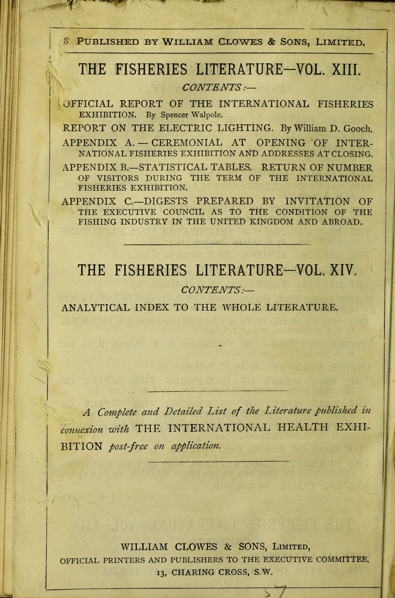 THE FISHERIES LITERATDRE-VOL. XIII. CONTENTS:— l.OFFICIAL REPORT OF THE INTERNATIONAL FISHERIES EXHIBITION. By Spencer Walpole. REPORT ON THE ELECTRIC LIGHTING. By William D. Gooch. APPENDIX A. — CEREMONIAL AT OPENING OF INTER- NATIONAL FISHERIES EXHIBITION AND ADDRESSES AT CLOSING. APPENDIX B.—STATISTICAL TABLES. RETURN OF NUMBER OF VISITORS DURING THE TERM OF THE INTERNATIONAL FISHERIES EXHIBITION. APPENDIX C.~DIGESTS PREPARED BY INVITATION OF THE EXECUTIVE COUNCIL AS TO THE CONDITION OF THE FISHING INDUSTRY IN THE UNITED KINGDOM AND ABROAD. THE FISHERIES LITERATURE-VOL. XIV. CONTENTS:— ANALYTICAL INDEX TO THE WHOLE LITERATURE. A Complete and Detailed List of the Literature published in connexion with THE INTERNATIONAL HEALTH EXHI- BITION post-free on application. WILLIAM CLOWES & SONS, Limited, OFFICIAL PRINTERS AND PUBLISHERS TO THE EXECUTIVE COMMITTEE, 13, CHARING CROSS, S.W.