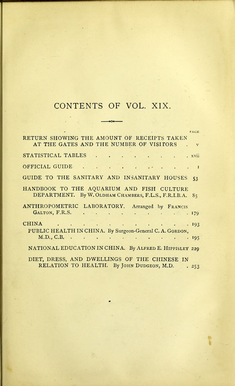 CONTENTS OF VOL. XIX. RETURN SHOWING THE AMOUNT OF RECEIPTS TAKEN AT THE GATES AND THE NUMBER OF VISITORS . v STATISTICAL TABLES xvii OFFICIAL GUIDE . . . . . . - . . . i GUIDE TO THE SANITARY AND INSANITARY HOUSES 53 HANDBOOK TO THE AQUARIUM AND FISH CULTURE DEPARTMENT. By W. Oldham Chambers, F.L.S., F.R.I.B.A. 85 ANTHROPOMETRIC LABORATORY. Arranged by Francis Galton, F.R.S 179 CHINA 193 PUBLIC HEALTH IN CHINA. By Surgeon-General C. A. Gordon, M.D., C.B 195 NATIONAL EDUCATION IN CHINA. By Alfred E. Hippisley 229 DIET, DRESS, AND DWELLINGS OF THE CHINESE IN RELATION TO HEALTH. By John Dudgeon, M.D. . 253