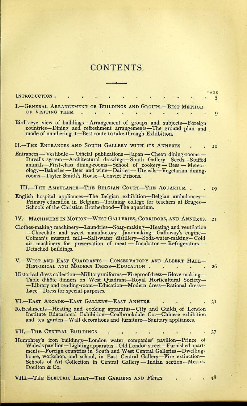 CONTENTS. I’AGH Introduction 5 I.—General Arrangement of Buildings and Groups.—Best Method OF Visiting them 9 Bird’s-eye view of buildings—Arrangement of groups and subjects—Foreign countries—Dining and refreshment arrangements—The ground plan and mode of numbering it—Best route to take through Exhibition. IT.—The Entrances and South Gallery with its Annexes . .11 Entrances — Vestibule — Official publications —^Japan — Cheap dining-rooms — Duval’s system—Architectural drawings—South Gallery—Seeds—Stuffed animals—First-class dining-rooms—School of cookery — Bees — Meteor- ology—Bakeries — Beer and wine—Dairies—Utensils—Vegetarian dining- rooms—Tayler Smith’s House—Convict Prisons. III.—The Ambulance—The Belgian Court—The Aquarium . . 19 English hospital appliances—The Belgian exhibition—Belgian ambulances— Primary education in Belgium—Training college for teachers at Bruges— Schools of the Christian Brotherhood—The aquarium. IV. —Machinery in Motion—West Galleries, Corridors, and Annexes. 21 Clothes-making machinery—Laundries—Soap-making—Heating and ventilation —Chocolate and sweet manufactory—^Jam-making—Galloway’s engine— Colman’s mustard mill—Salt-water distillery—Soda-water-making— Cold air machinery for preservation of meat — Incubator — Refrigerators — Detached buildings. V. —West and East Quadrants — Conservatory and Albert Halt- Historical AND Modern Dress—Education 26 Historical dress collection—Military uniforms—Fireproof dress—Glove-making— Table d’hbte dinners on West Quadrant—Royal Horticultural Society— —Library and reading-room—Education—Modem dress—Rational dress— Lace—Dress for special purposes. VI. —East Arcade—East Gallery—East Annexe . . . .31 Refreshments—Heating and cooking apparatus—City and Guilds^ of London Institute Educational Exhibition—Coalbrookdale Co.—Chinese exhibition and tea garden—Wall decorations and furniture—Sanitary appliances. VII. —The Central Buildings 37 Humphrey’s iron buildings—London water companies’ pavilion—Prince of Wales’s pavilion—Lighting apparatus—Old London street—Furnished apart- ments—Foreign countries in South and West Central Galleries—Dwelling- house, workshop, and school, in East Central Gallery—Fire extinction— Schools of Art Collection in Central Gallery — Indian section—Messrs. Doulton & Co. VIII.—The Electric Light—The Gardens and F£tes . 48