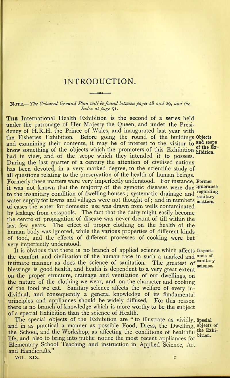 INTRODUCTION. Note.—The Coloured Ground Plan will be found between pages 28 and 29, and the hidex at page 51. The International Health Exhibition is the second of a series held under the patronage of Her Majesty the Queen, and under the Presi- dency of H.R.H. the Prince of Wales, and inaugurated last year with the Fisheries Exhibition. Before going the round of the buildings Objects and examining their contents, it may be of interest to the visitor to know something of the objects which the promoters of this Exhibition had in view, and of the scope which they intended it to possess. During the last quarter of a century the attention of civilised nations has been devoted, in a very marked degree, to the scientific study of all questions relating to the preservation of the health of human beings. Formerly these matters were very imperfectly understood. For instance. Former it was not known that the majority of the zymotic diseases were due ignorance to the insanitary condition of dwelling-houses ; systematic drainage and water supply for towns and villages were not thought of; and in numbers matters, of cases the water for domestic use was drawn from wells contaminated by leakage from cesspools. The fact that the dairy might easily become the centre of propagation of disease was never dreamt of till within the last few years. The effect of proper clothing on the health of the human body was ignored, while the various properties of different kinds of food, and the effects of different processes of cooking were but very imperfectly understood. It is obvious that there is no branch of applied science which affects Import- the comfort and civilisation of the human race in such a marked and intimate manner as does the science of sanitation. The greatest blessings is good health, and health is dependent to a very great extent on the proper structure, drainage and ventilation of our dwellings, on the nature of the clothing we wear, and on the character and cooking of the food we eat. Sanitary science affects the welfare of every in- dividual, and consequently a general knowledge of its fundamental principles and appliances should be widely diffused. For this reason there is no branch of knowledge which is more worthy to be the subject of a special Exhibition than the science of Health. The special objects of the Exhibition are “ to illustrate as vividly. Special and in as practical a manner as possible Food, Dress, the Dwelling, objects of the School, and the Workshop, as affecting the conditions of healthful life, and also to bring into public notice the most recent appliances for Elementary School Teaching and instruction in Applied Science, Art and Handicrafts.” VOL. XIX. \ c