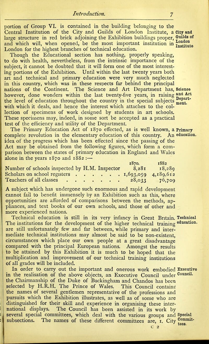 portion of Group VI. is contained in the building belonging to the Central Institution of the City and Guilds of London Institute, a City and large structure in red brick adjoining the Exhibition buildings proper, Guilds of and which will, when opened, be the most important institution in London for the highest branches of technical education. Though the Educational section has nothing, properly speaking, to do with health, nevertheless, from the intrinsic importance of the subject, it cannot be doubted that it will form one of the most interest- ing portions of the Exhibition. Until within the last twenty years both art and technical and primary education were very much neglected in this country, which was in these respects far behind the principal nations of the Continent. The Science and Art Department has. Science however, done wonders within the last twenty-five years, in raising the level of education throughout the country in the special subjects with which it deals, and hence the interest which attaches to the col- lection of specimens of work designed by students in art schools. These specimens may, indeed, in some sort be accepted as a practical test of the efficiency and utility of the Department. The Primary Education Act of 1870 effected, as is well known, a Primary complete revolution in the elementary education of this country. An education, idea of the progress which has been effected since the passing of the Act may be obtained from the following figures, which form a com- parison between the states of primary education in England and Wales alone in the years 1870 and 1882 :— 1870. 1882 Number of schools inspected by H.M. Inspector 8,281 18,289 Scholars on school registers 1,693,059 4,189,612 Teachers of all classes 28,033 76,709 A subject which has undergone such enormous and rapid development cannot fail to benefit immensely by an Exhibition such as this, where opportunities are afforded of comparisons between the methods, ap- pliances, and text books of our own schools, and those of other and more experienced nations. Technical education is still in its very infancy in Great Britain. Technical The institutions for the development of the higher technical training education, are still unfortunately few and far between, while primary and inter- mediate technical institutions may almost be said to be non-existent, circumstances which place our own people at a great disadvantage compared with the principal European nations. Amongst the results to be attained by this Exhibition it is much to be hoped that the multiplication and improvement of our technical training institutions of all grades will be included. In order to carry out the important and onerous work embodied Executive in the realisation of the above objects, an Executive Council under Council, the Chairmanship of the Duke of Buckingham and Chandos has been selected by H.R.H. The Prince of Wales. This Council contains the names of several gentlemen representative of the professions and pursuits which the Exhibition illustrates, as well as of some who are distinguished for their skill and experience in organising these inter- national displays. The Council has been assisted in its work by several special committees, which deal with the various groups and Special subsections. The names of these different committees are, i. City Commit- X66S. C 2