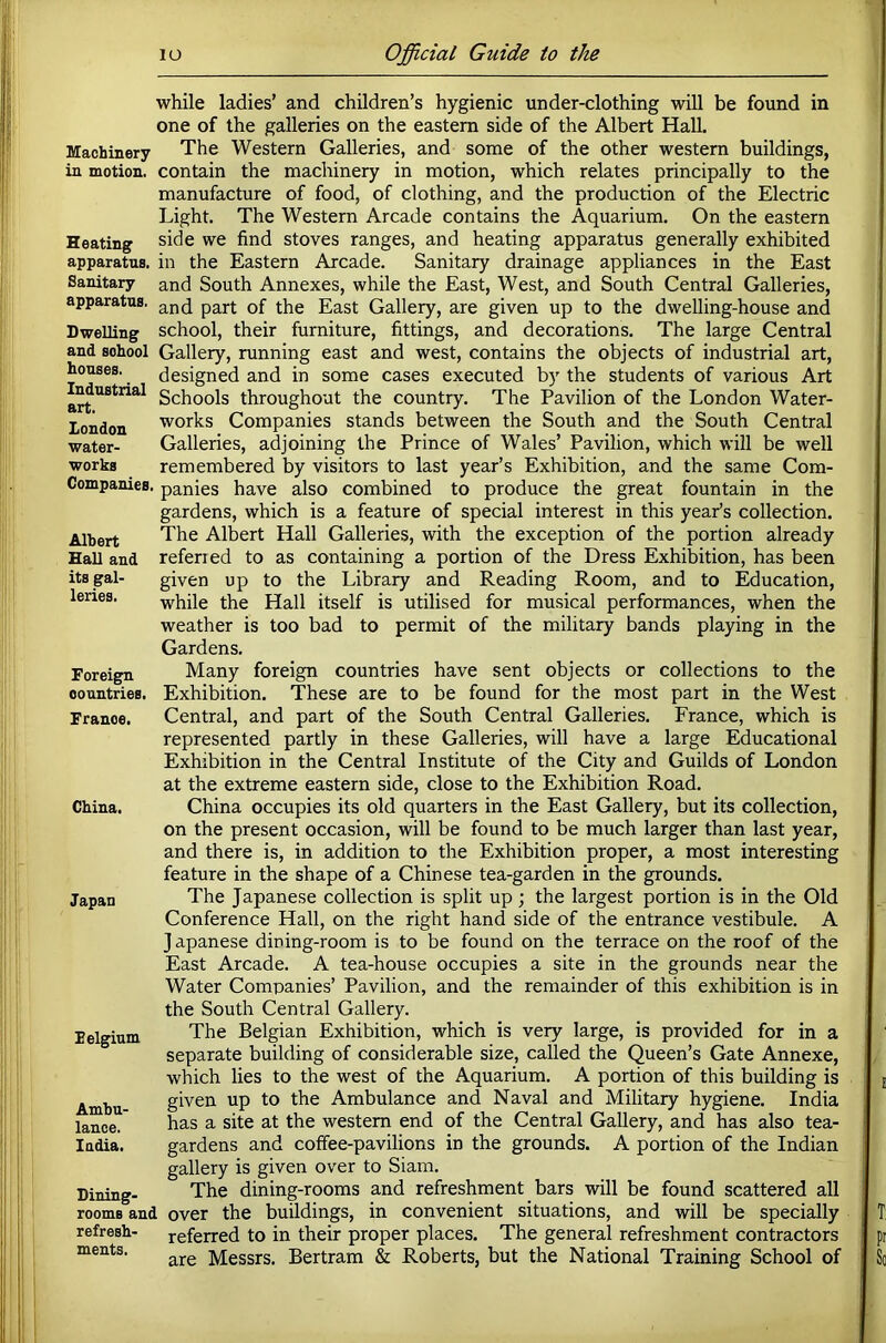while ladies’ and children’s hygienic under-clothing will be found in one of the galleries on the eastern side of the Albert Hall. Machinery The Western Galleries, and some of the other western buildings, in motion, contain the machinery in motion, which relates principally to the manufacture of food, of clothing, and the production of the Electric Light. The Western Arcade contains the Aquarium. On the eastern Heating side we find stoves ranges, and heating apparatus generally exhibited apparatus, in the Eastern Arcade. Sanitary drainage appliances in the East Sanitary and South Annexes, while the East, West, and South Central Galleries, apparatus, pgj-j. ggg|. Gallery, are given up to the dwelling-house and Dwelling school, their furniture, fittings, and decorations. The large Central and school Gallery, running east and west, contains the objects of industrial art, designed and in some cases executed by the students of various Art Schools throughout the country. The Pavilion of the London Water- works Companies stands between the South and the South Central Galleries, adjoining the Prince of Wales’ Pavilion, which will be well remembered by visitors to last year’s Exhibition, and the same Com- CompanicB. panies have also combined to produce the great fountain in the gardens, which is a feature of special interest in this year’s collection. The Albert Hall Galleries, with the exception of the portion already refened to as containing a portion of the Dress Exhibition, has been given up to the Library and Reading Room, and to Education, while the Hall itself is utilised for musical performances, when the weather is too bad to permit of the military bands playing in the Gardens. Many foreign countries have sent objects or collections to the Exhibition. These are to be found for the most part in the West Central, and part of the South Central Galleries. France, which is represented partly in these Galleries, will have a large Educational Exhibition in the Central Institute of the City and Guilds of London at the extreme eastern side, close to the Exhibition Road. China occupies its old quarters in the East Gallery, but its collection, on the present occasion, will be found to be much larger than last year, and there is, in addition to the Exhibition proper, a most interesting feature in the shape of a Chinese tea-garden in the grounds. The Japanese collection is split up; the largest portion is in the Old Conference Hall, on the right hand side of the entrance vestibule. A J apanese dining-room is to be found on the terrace on the roof of the East Arcade. A tea-house occupies a site in the grounds near the Water Companies’ Pavilion, and the remainder of this exhibition is in the South Central Gallery. The Belgian Exhibition, which is very large, is provided for in a separate building of considerable size, called the Queen’s Gate Annexe, which lies to the west of the Aquarium. A portion of this building is given up to the Ambulance and Naval and Military hygiene. India has a site at the western end of the Central Gallery, and has also tea- gardens and coffee-pavilions in the grounds. A portion of the Indian gallery is given over to Siam. The dining-rooms and refreshment bars will be found scattered all room8°and over the buildings, in convenient situations, and will be specially refresh- referred to in their proper places. The general refreshment contractors are Messrs. Bertram & Roberts, but the National Training School of houses. Industrial art. London water- works Albert Hall and its gal- leries. Foreign countries. France. China. Japan Felgium Ambu- lance. India. Dining- ments.