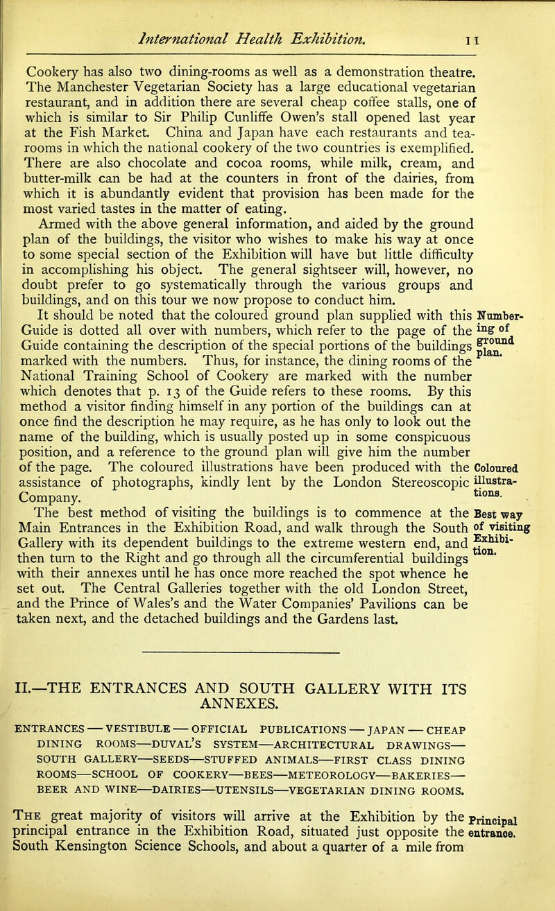 Cookery has also two dining-rooms as well as a demonstration theatre. The Manchester Vegetarian Society has a large educational vegetarian restaurant, and in addition there are several cheap coffee stalls, one of which is similar to Sir Philip Cunliffe Owen’s stall opened last year at the Fish Market. China and Japan have each restaurants and tea- rooms in which the national cookery of the two countries is exemplified. There are also chocolate and cocoa rooms, while milk, cream, and butter-milk can be had at the counters in front of the dairies, from which it is abundantly evident that provision has been made for the most varied tastes in the matter of eating. Armed with the above general information, and aided by the ground plan of the buildings, the visitor who wishes to make his way at once to some special section of the Exhibition will have but little difficulty in accomplishing his object. The general sightseer will, however, no doubt prefer to go systematically through the various groups and buildings, and on this tour we now propose to conduct him. It should be noted that the coloured ground plan supplied with this Number- Guide is dotted all over with numbers, which refer to the page of the Guide containing the description of the special portions of the buildings marked with the numbers. Thus, for instance, the dining rooms of the ^ National Training School of Cookery are marked with the number which denotes that p. 13 of the Guide refers to these rooms. By this method a visitor finding himself in any portion of the buildings can at once find the description he may require, as he has only to look out the name of the building, which is usually posted up in some conspicuous position, and a reference to the ground plan will give him the number of the page. The coloured illustrations have been produced with the Coloured assistance of photographs, kindly lent by the London Stereoscopic illustra- Company. tioas. The best method of visiting the buildings is to commence at the Best way Main Entrances in the Exhibition Road, and walk through the South of visiting Gallery with its dependent buildings to the extreme western end, and then turn to the Right and go through all the circumferential buildings ^ with their annexes until he has once more reached the spot whence he set out. The Central Galleries together with the old London Street, and the Prince of Wales’s and the Water Companies’ Pavilions can be taken next, and the detached buildings and the Gardens last. II.—THE ENTRANCES AND SOUTH GALLERY WITH ITS ANNEXES. ENTRANCES VESTIBULE OFFICIAL PUBLICATIONS JAPAN CHEAP DINING ROOMS—DUVAL’s SYSTEM ARCHITECTURAL DRAWINGS— SOUTH GALLERY SEEDS STUFFED ANIMALS FIRST CLASS DINING ROOMS—SCHOOL OF COOKERY—BEES—METEOROLOGY—BAKERIES— BEER AND WINE DAIRIES—UTENSILS VEGETARIAN DINING ROOMS. The great majority of visitors will arrive at the Exhibition by the principal principal entrance in the Exhibition Road, situated just opposite the entrance. South Kensington Science Schools, and about a quarter of a mile from