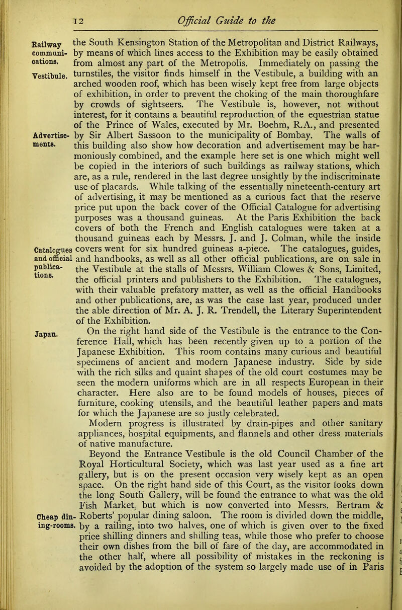 Kailway the South Kensington Station of the Metropolitan and District Railways, communi- by means of which lines access to the Exhibition may be easily obtained cations. from almost any part of the Metropolis. Immediately on passing the Vestibule, turnstiles, the visitor finds himself in the Vestibule, a building with an arched wooden roof, which has been wisely kept free from large objects of exhibition, in order to prevent the choking of the main thoroughfare by crowds of sightseers. The Vestibule is, however, not without interest, for it contains a beautiful reproduction of the equestrian statue of the Prince of Wales, executed by Mr. Boehm, R.A., and presented Advertise- by Sir Albert Sassoon to the municipality of Bombay. The walls of ments. this building also show how decoration and advertisement may be har- moniously combined, and the example here set is one which might well be copied in the interiors of such buildings as railway stations, which are, as a rule, rendered in the last degree unsightly by the indiscriminate use of placards. While talking of the essentially nineteenth-century art of advertising, it may be mentioned as a curious fact that the reserve price put upon the back cover of the Official Catalogue for advertising purposes was a thousand guineas. At the Paris Exhibition the back covers of both the French and English catalogues were taken at a thousand guineas each by Messrs. J. and J. Colman, while the inside Catalogues covers went for six hundred guineas a-piece. The catalogues, guides, and official and handbooks, as well as all other official publications, are on sale in pubEca- Vestibule at the stalls of Messrs. William Clowes & Sons, Limited, tions. official printers and publishers to the Exhibition. The catalogues, with their valuable prefatory matter, as well as the official Handbooks and other publications, are, as was the case last year, produced under the able direction of Mr. A. J. R. Trendell, the Literary Superintendent of the Exhibition. Japan. On the right hand side of the Vestibule is the entrance to the Con- ference Hall, which has been recently given up to a portion of the Japanese Exhibition. This room contains many curious and beautiful specimens of ancient and modern Japanese industry. Side by side with the rich silks and quaint shapes of the old court costumes may be seen the modern uniforms which are in all respects European in their character. Here also are to be found models of houses, pieces of furniture, cooking utensils, and the beautiful leather papers and mats for which the Japanese are so justly celebrated. Modern progress is illustrated by drain-pipes and other sanitary appliances, hospital equipments, and flannels and other dress materials of native manufacture. Beyond the Entrance Vestibule is the old Council Chamber of the Royal Horticultural Society, which was last year used as a fine art gallery, but is on the present occasion very wisely kept as an open space. On the right hand side of this Court, as the visitor looks down the long South Gallery, will be found the entrance to what was the old Fish Market, but which is now converted into Messrs. Bertram & Cheap din- Roberts’ popular dining saloon. The room is divided down the middle, ing-rooms. by a railing, into two halves, one of which is given over to the fixed price shilling dinners and shilling teas, while those who prefer to choose their own dishes from the bill of fare of the day, are accommodated in the other half, where all possibility of mistakes in the reckoning is avoided by the adoption of the system so largely made use of in Paris