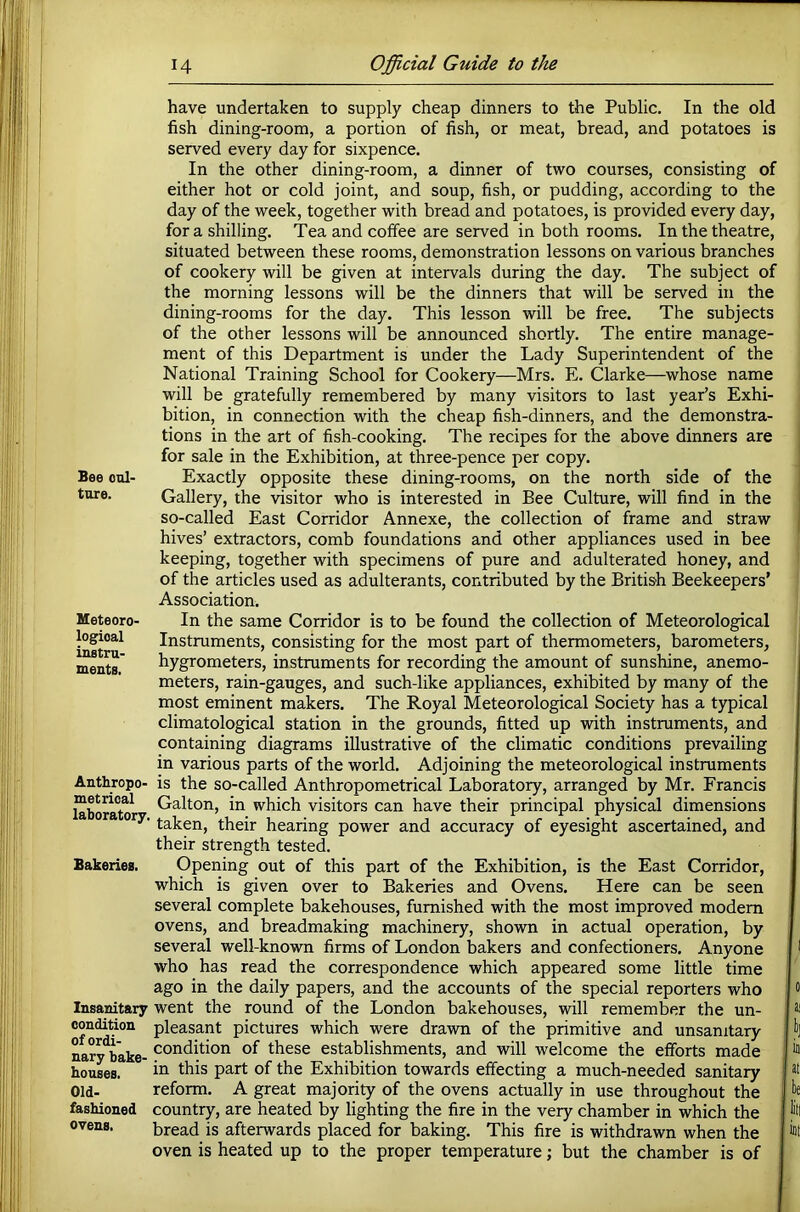 Bee cul- ture. Meteoro- logical instru- ments. Anthropo- metrioal laboratory, Bakeries. Insanitary condition of ordi- nary bake- houses. Old- fashioned ovens. have undertaken to supply cheap dinners to the Public. In the old fish dining-room, a portion of fish, or meat, bread, and potatoes is served every day for sixpence. In the other dining-room, a dinner of two courses, consisting of either hot or cold joint, and soup, fish, or pudding, according to the day of the week, together with bread and potatoes, is provided every day, for a shilling. Tea and coffee are served in both rooms. In the theatre, situated between these rooms, demonstration lessons on various branches of cookery will be given at intervals during the day. The subject of the morning lessons will be the dinners that will be served in the dining-rooms for the day. This lesson will be free. The subjects of the other lessons will be announced shortly. The entire manage- ment of this Department is under the Lady Superintendent of the National Training School for Cookery—Mrs. E. Clarke—whose name will be gratefully remembered by many visitors to last year’s Exhi- bition, in connection with the cheap fish-dinners, and the demonstra- tions in the art of fish-cooking. The recipes for the above dinners are for sale in the Exhibition, at three-pence per copy. Exactly opposite these dining-rooms, on the north side of the Gallery, the visitor who is interested in Bee Culture, will find in the so-called East Corridor Annexe, the collection of frame and straw hives’ extractors, comb foundations and other appliances used in bee keeping, together with specimens of pure and adulterated honey, and of the articles used as adulterants, contributed by the Britis’h Beekeepers’ Association. In the same Corridor is to be found the collection of Meteorological Instruments, consisting for the most part of thermometers, barometers, hygrometers, instruments for recording the amount of sunshine, anemo- meters, rain-gauges, and such-like appliances, exhibited by many of the most eminent makers. The Royal Meteorological Society has a typical climatological station in the grounds, fitted up with instruments, and containing diagrams illustrative of the climatic conditions prevailing in various parts of the world. Adjoining the meteorological instruments is the so-called Anthropometrical Laboratory, arranged by Mr. Francis Galton, in which visitors can have their principal physical dimensions taken, their hearing power and accuracy of eyesight ascertained, and their strength tested. Opening out of this part of the Exhibition, is the East Corridor, which is given over to Bakeries and Ovens. Here can be seen several complete bakehouses, furnished with the most improved modem ovens, and breadmaking machinery, shown in actual operation, by several well-known firms of London bakers and confectioners. Anyone who has read the correspondence which appeared some little time ago in the daily papers, and the accounts of the special reporters who went the round of the London bakehouses, will remember the un- pleasant pictures which were drawn of the primitive and unsanitary condition of these establishments, and will welcome the efforts made in this part of the Exhibition towards effecting a much-needed sanitary reform. A great majority of the ovens actually in use throughout the country, are heated by lighting the fire in the very chamber in which the bread is afterwards placed for baking. This fire is withdrawn when the oven is heated up to the proper temperature; but the chamber is of