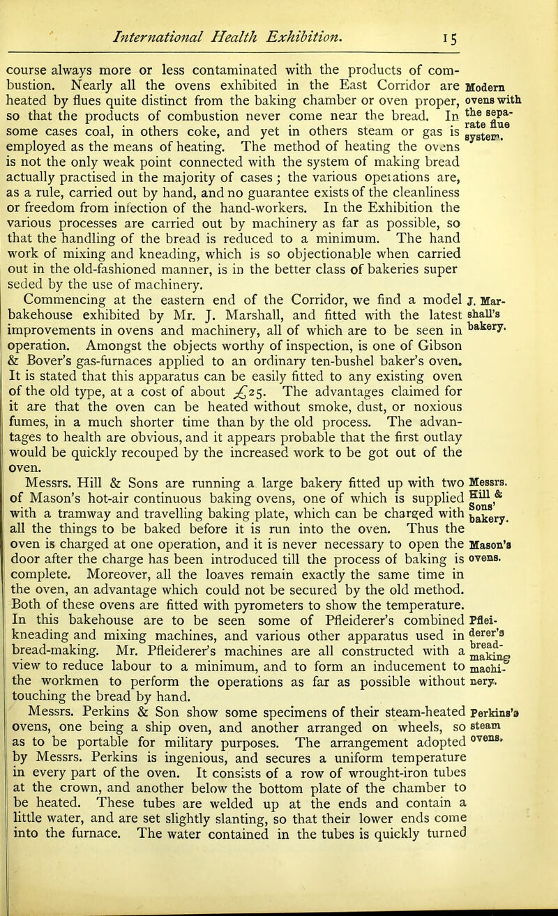 course always more or less contaminated with the products of com- bustion. Nearly all the ovens exhibited in the East Corridor are Modern heated by flues quite distinct from the baking chamber or oven proper, ovens with so that the products of combustion never come near the bread. In some cases coal, in others coke, and yet in others steam or gas is gyateifi. employed as the means of heating. The method of heating the ovens is not the only weak point connected with the system of making bread actually practised in the majority of cases ; the various opeiations are, as a rule, carried out by hand, and no guarantee exists of the cleanliness or freedom from infection of the hand-workers. In the Exhibition the various processes are carried out by machinery as far as possible, so that the handling of the bread is reduced to a minimum. The hand work of mixing and kneading, which is so objectionable when carried out in the old-fashioned manner, is in the better class of bakeries super seded by the use of machinery. Commencing at the eastern end of the Corridor, we find a model j. Mar- bakehouse exhibited by Mr. J. Marshall, and fitted with the latest shaU’s improvements in ovens and machinery, all of which are to be seen in operation. Amongst the objects worthy of inspection, is one of Gibson & Bover’s gas-furnaces applied to an ordinary ten-bushel baker’s oven. It is stated that this apparatus can be easily fitted to any existing oven of the old type, at a cost of about £,'2%. The advantages claimed for it are that the oven can be heated without smoke, dust, or noxious fumes, in a much shorter time than by the old process. The advan- tages to health are obvious, and it appears probable that the first outlay would be quickly recouped by the increased work to be got out of the oven. Messrs. Hill & Sons are running a large bakery fitted up with two Messrs, of Mason’s hot-air continuous baking ovens, one of which is supplied with a tramway and travelling baking plate, which can be charged with bakery, all the things to be baked before it is run into the oven. Thus the oven is charged at one operation, and it is never necessary to open the Mason’s door after the charge has been introduced till the process of baking is ovens, complete. Moreover, all the loaves remain exactly the same time in the oven, an advantage which could not be secured by the old method. Both of these ovens are fitted with pyrometers to show the temperature. In this bakehouse are to be seen some of Pfleiderer’s combined Pflei- kneading and mixing machines, and various other apparatus used in bread-making. Mr. Pfleiderer’s machines are all constructed with a ' view to reduce labour to a minimum, and to form an inducement to maoh^ the workmen to perform the operations as far as possible without n«ry. touching the bread by hand. Messrs. Perkins & Son show some specimens of their steam-heated perkins’o ovens, one being a ship oven, and another arranged on wheels, so steam as to be portable for military purposes. The arrangement adopted by Messrs. Perkins is ingenious, and secures a uniform temperature in every part of the oven. It consists of a row of wrought-iron tubes at the crown, and another below the bottom plate of the chamber to be heated. These tubes are welded up at the ends and contain a , little water, and are set slightly slanting, so that their lower ends come into the furnace. The water contained in the tubes is quickly turned