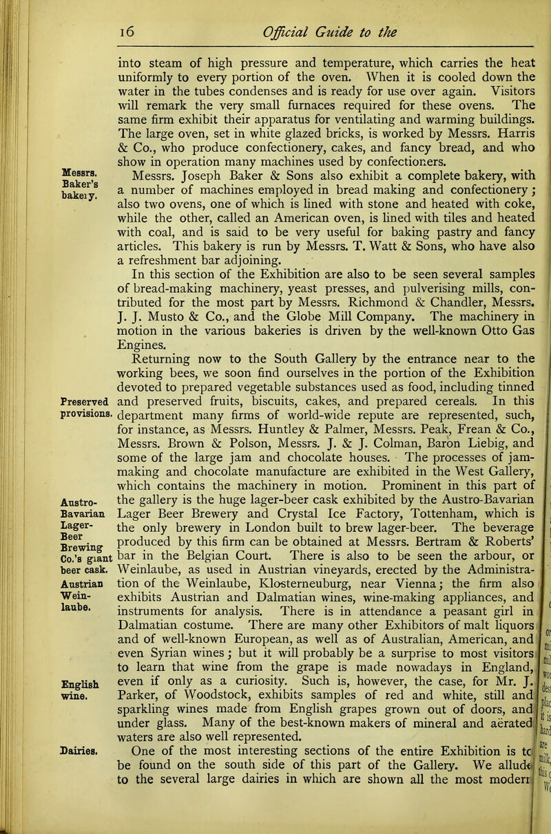 Messrs. Baker’s bakeiy. Preserved provisioiis. Austro- Bavarian Lager- Beer Brewing Co.’s giant beer cask. Austrian Wein- laube. English wine. Dairies. into steam of high pressure and temperature, which carries the heat uniformly to every portion of the oven. When it is cooled down the water in the tubes condenses and is ready for use over again. Visitors will remark the very small furnaces required for these ovens. The same firm exhibit their apparatus for ventilating and warming buildings. The large oven, set in white glazed bricks, is worked by Messrs. Harris & Co., who produce confectionery, cakes, and fancy bread, and who show in operation many machines used by confectioners. Messrs. Joseph Baker & Sons also exhibit a complete bakery, with a number of machines employed in bread making and confectionery; also two ovens, one of which is lined with stone and heated with coke, while the other, called an American oven, is lined with tiles and heated with coal, and is said to be very useful for baking pastry and fancy articles. This bakery is run by Messrs. T. Watt & Sons, who have also a refreshment bar adjoining. In this section of the Exhibition are also to be seen several samples of bread-making machinery, yeast presses, and pulverising mills, con- tributed for the most part by Messrs. Richmond & Chandler, Messrs. J. J. Musto & Co., and the Globe Mill Company. The machinery in motion in the various bakeries is driven by the well-known Otto Gas Engines. Returning now to the South Gallery by the entrance near to the working bees, we soon find ourselves in the portion of the Exhibition devoted to prepared vegetable substances used as food, including tinned and preserved fruits, biscuits, cakes, and prepared cereals. In this department many firms of world-wide repute are represented, such, for instance, as Messrs. Huntley & Palmer, Messrs. Peak, Frean & Co., Messrs. Brown & Poison, Messrs. J. & J. Colman, Baron Liebig, and some of the large jam and chocolate houses. The processes of jam- making and chocolate manufacture are exhibited in the West Gallery, which contains the machinery in motion. Prominent in this part of the gallery is the huge lager-beer cask exhibited by the Austro-Bavarian Lager Beer Brewery and Crystal Ice Factory, Tottenham, which is the only brewery in London built to brew lager-beer. The beverage produced by this firm can be obtained at Messrs. Bertram & Roberts’ bar in the Belgian Court. There is also to be seen the arbour, or Weinlaube, as used in Austrian vineyards, erected by the Administra- tion of the Weinlaube, Klosterneuburg, near Vienna; the firm also exhibits Austrian and Dalmatian wines, wine-making appliances, and instruments for analysis. There is in attendance a peasant girl in Dalmatian costume. There are many other Exhibitors of malt liquors and of well-known European, as well as of Australian, American, and even Syrian wines; but it will probably be a surprise to most visitors to learn that wine from the grape is made nowadays in England, even if only as a curiosity. Such is, however, the case, for Mr. J. Parker, of Woodstock, exhibits samples of red and white, still and, sparkling wines made from English grapes grown out of doors, and] under glass. Many of the best-known makers of mineral and aerated^ waters are also well represented. f One of the most interesting sections of the entire Exhibition is tc; be found on the south side of this part of the Gallery. We allud<ij to the several large dairies in which are shown all the most moderr: